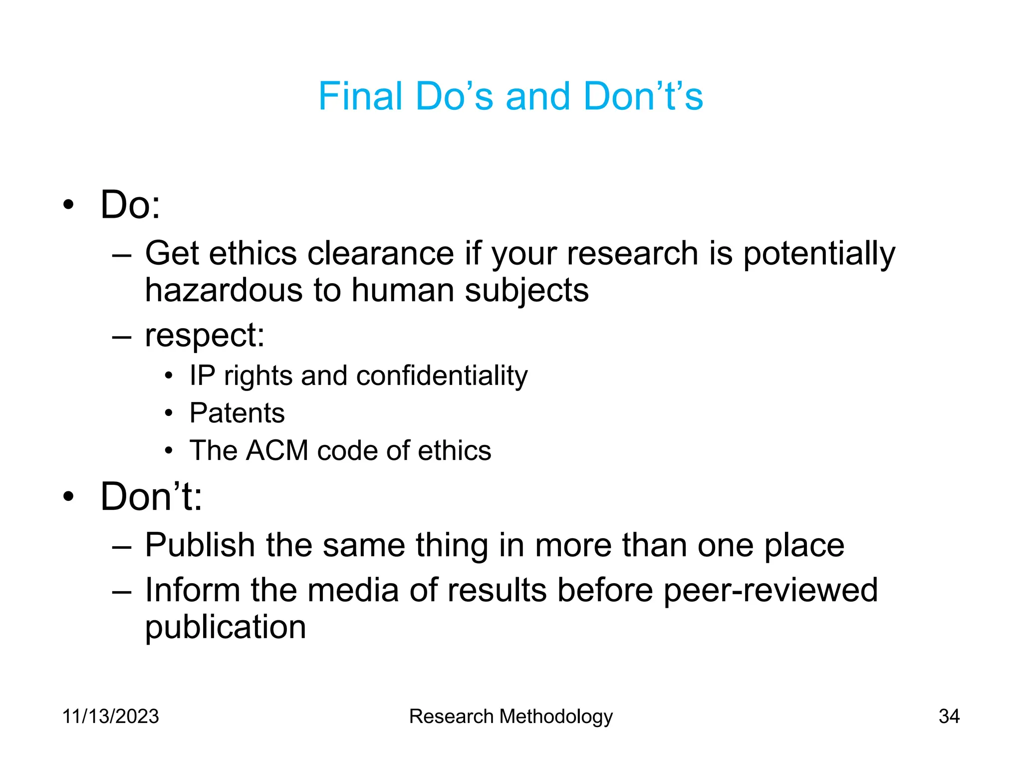 Final Do’s and Don’t’s
• Do:
– Get ethics clearance if your research is potentially
hazardous to human subjects
– respect:
• IP rights and confidentiality
• Patents
• The ACM code of ethics
• Don’t:
– Publish the same thing in more than one place
– Inform the media of results before peer-reviewed
publication
11/13/2023 Research Methodology 34
 