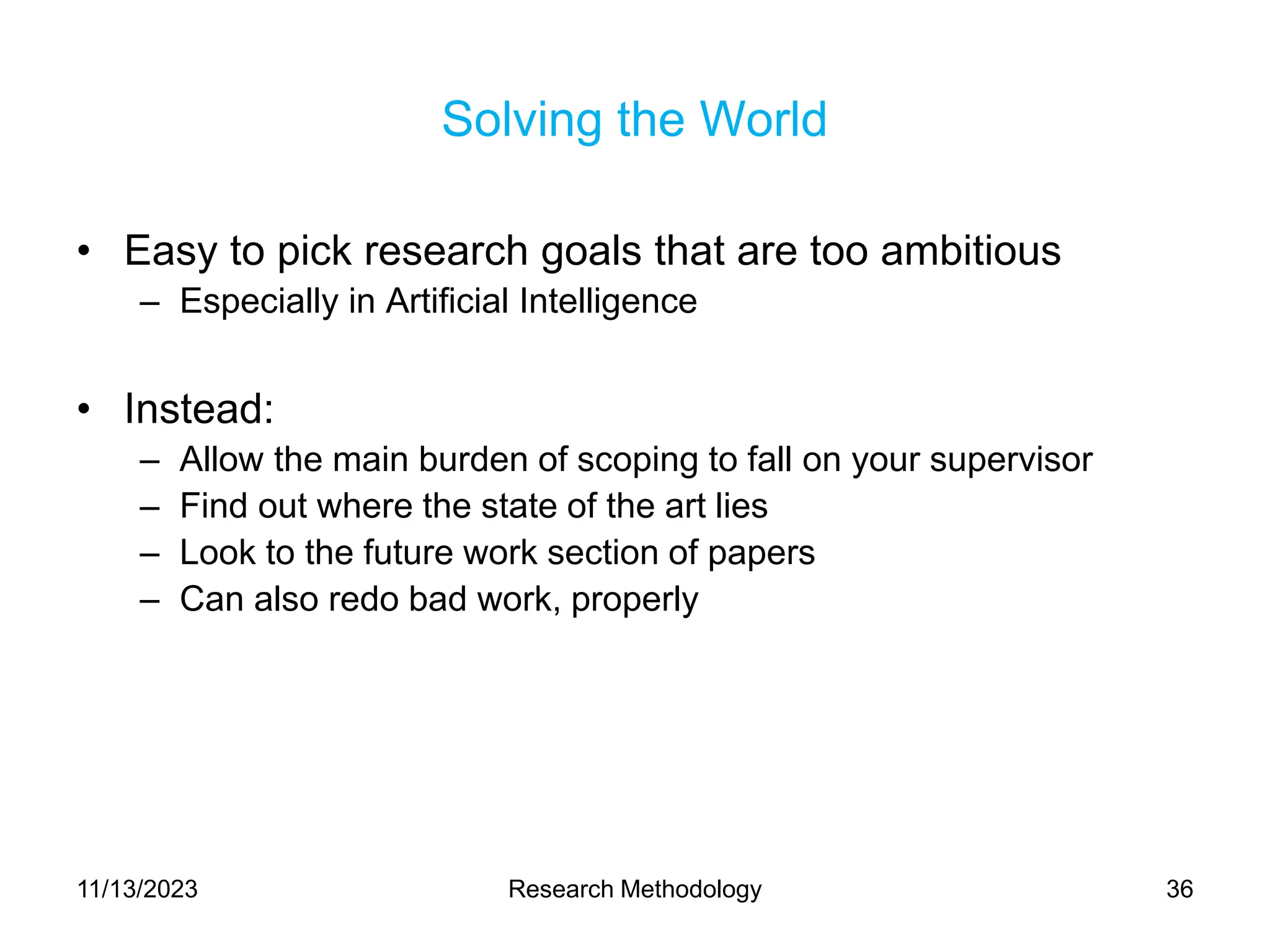Solving the World
• Easy to pick research goals that are too ambitious
– Especially in Artificial Intelligence
• Instead:
– Allow the main burden of scoping to fall on your supervisor
– Find out where the state of the art lies
– Look to the future work section of papers
– Can also redo bad work, properly
11/13/2023 Research Methodology 36
 