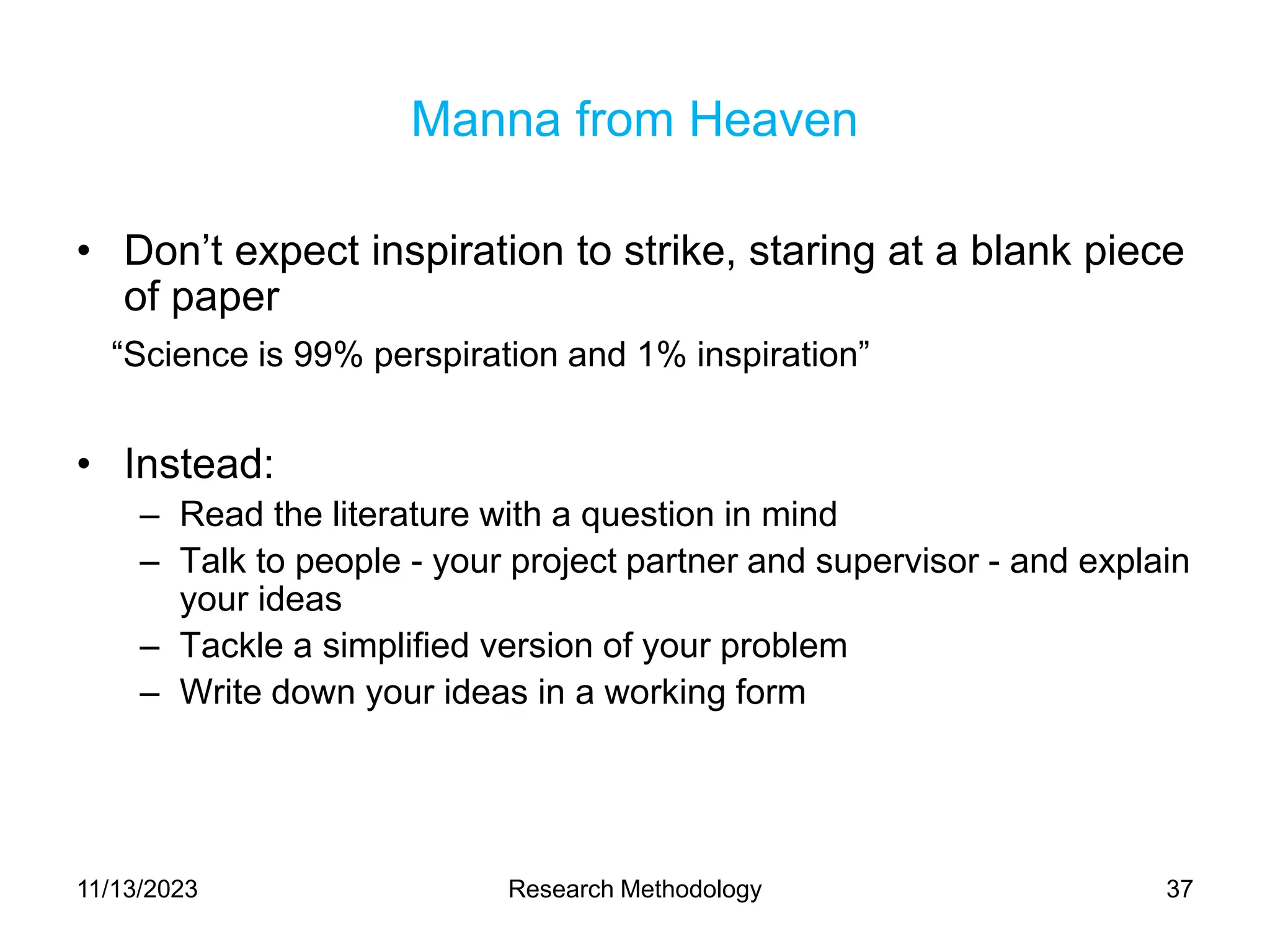 Manna from Heaven
• Don’t expect inspiration to strike, staring at a blank piece
of paper
“Science is 99% perspiration and 1% inspiration”
• Instead:
– Read the literature with a question in mind
– Talk to people - your project partner and supervisor - and explain
your ideas
– Tackle a simplified version of your problem
– Write down your ideas in a working form
11/13/2023 Research Methodology 37
 