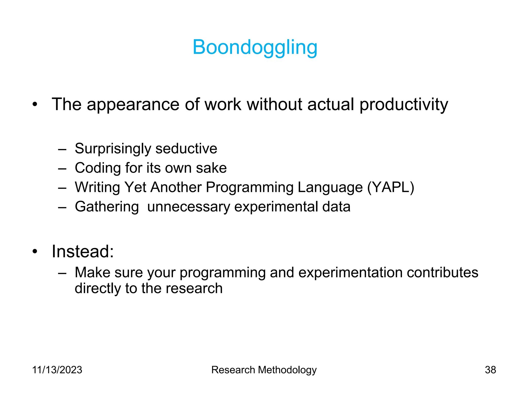 Boondoggling
• The appearance of work without actual productivity
– Surprisingly seductive
– Coding for its own sake
– Writing Yet Another Programming Language (YAPL)
– Gathering unnecessary experimental data
• Instead:
– Make sure your programming and experimentation contributes
directly to the research
11/13/2023 Research Methodology 38
 