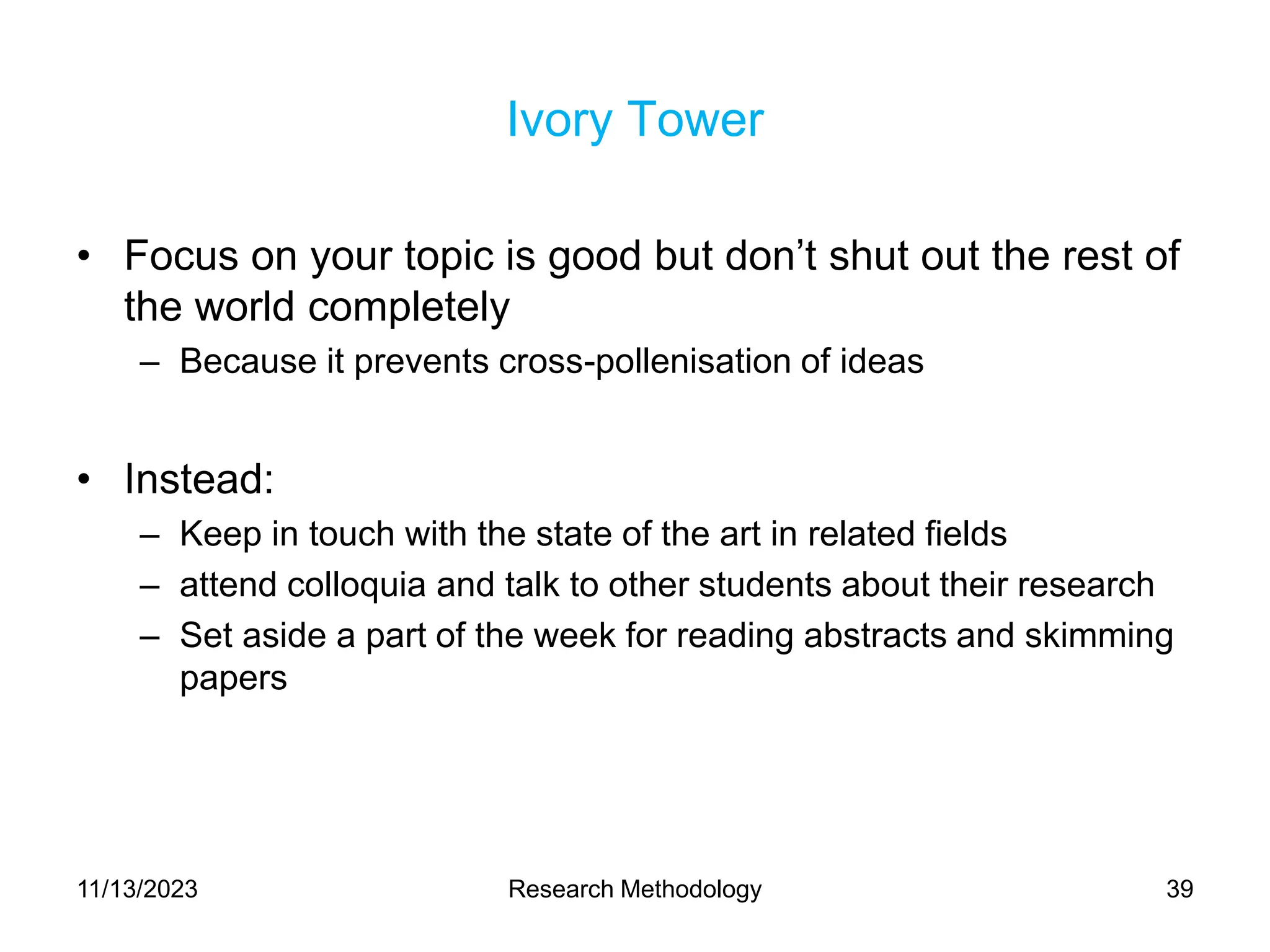 Ivory Tower
• Focus on your topic is good but don’t shut out the rest of
the world completely
– Because it prevents cross-pollenisation of ideas
• Instead:
– Keep in touch with the state of the art in related fields
– attend colloquia and talk to other students about their research
– Set aside a part of the week for reading abstracts and skimming
papers
11/13/2023 Research Methodology 39
 
