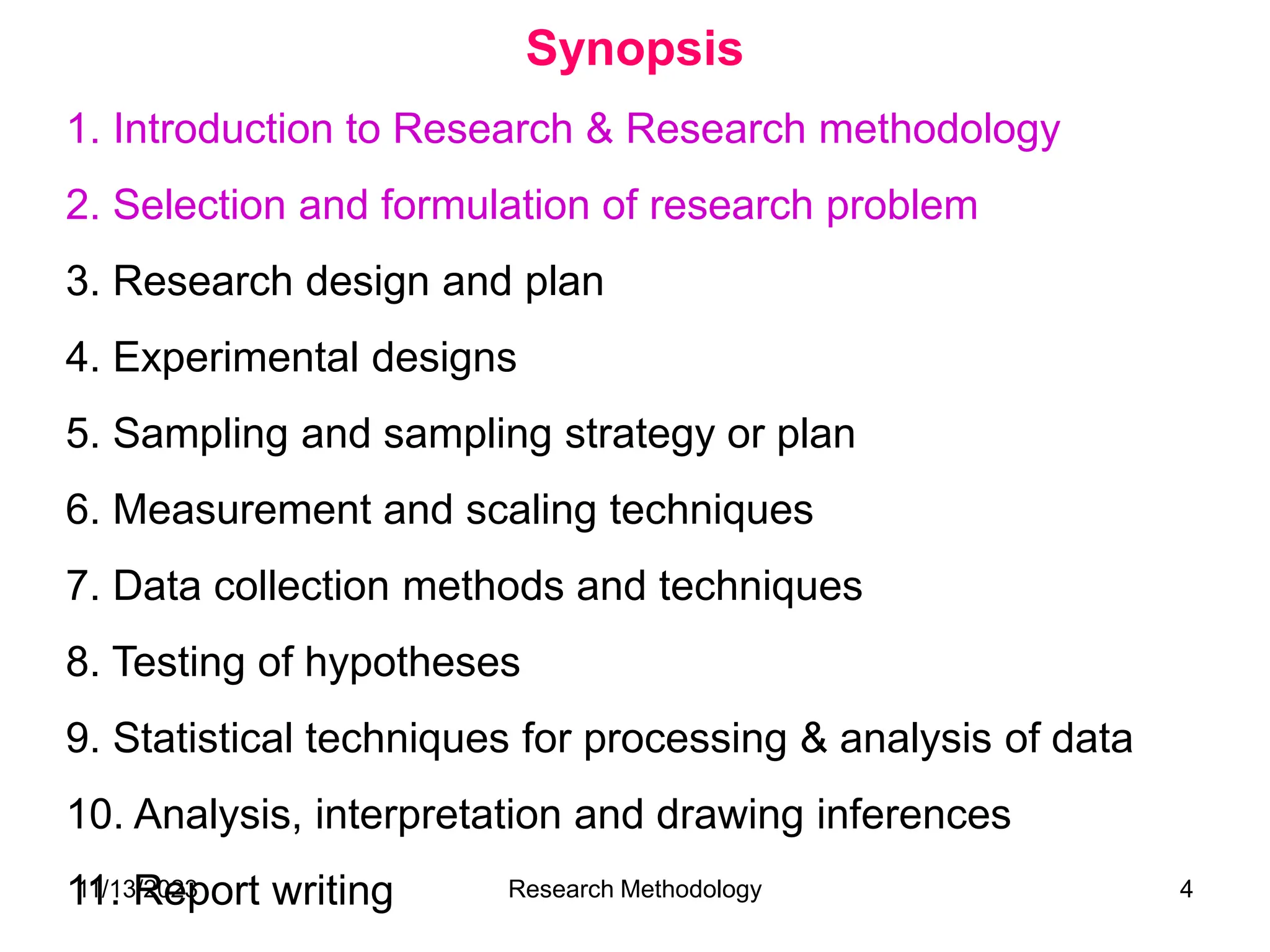 1. Introduction to Research & Research methodology
2. Selection and formulation of research problem
3. Research design and plan
4. Experimental designs
5. Sampling and sampling strategy or plan
6. Measurement and scaling techniques
7. Data collection methods and techniques
8. Testing of hypotheses
9. Statistical techniques for processing & analysis of data
10. Analysis, interpretation and drawing inferences
11. Report writing
Synopsis
11/13/2023 Research Methodology 4
 