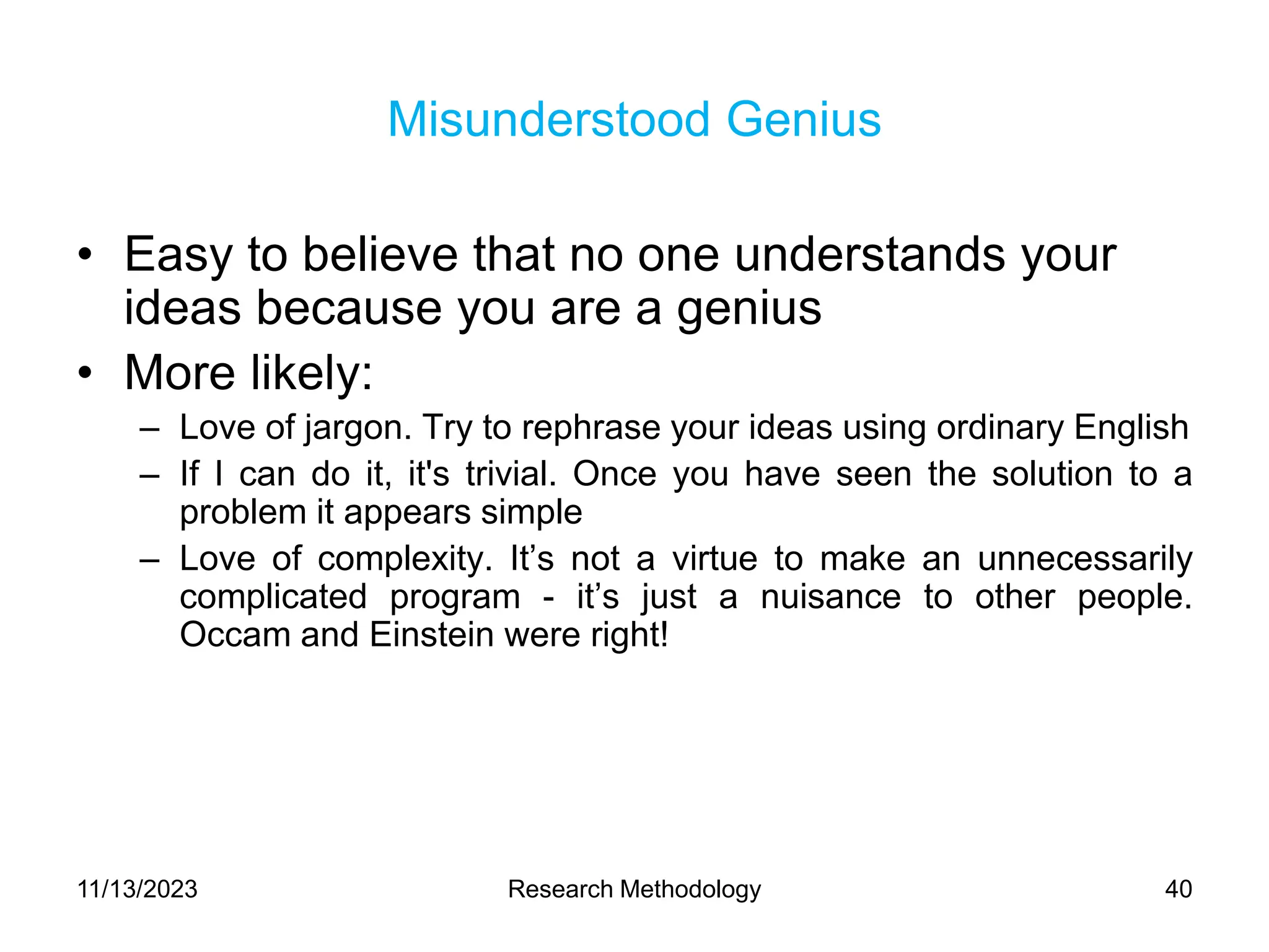 Misunderstood Genius
• Easy to believe that no one understands your
ideas because you are a genius
• More likely:
– Love of jargon. Try to rephrase your ideas using ordinary English
– If I can do it, it's trivial. Once you have seen the solution to a
problem it appears simple
– Love of complexity. It’s not a virtue to make an unnecessarily
complicated program - it’s just a nuisance to other people.
Occam and Einstein were right!
11/13/2023 Research Methodology 40
 