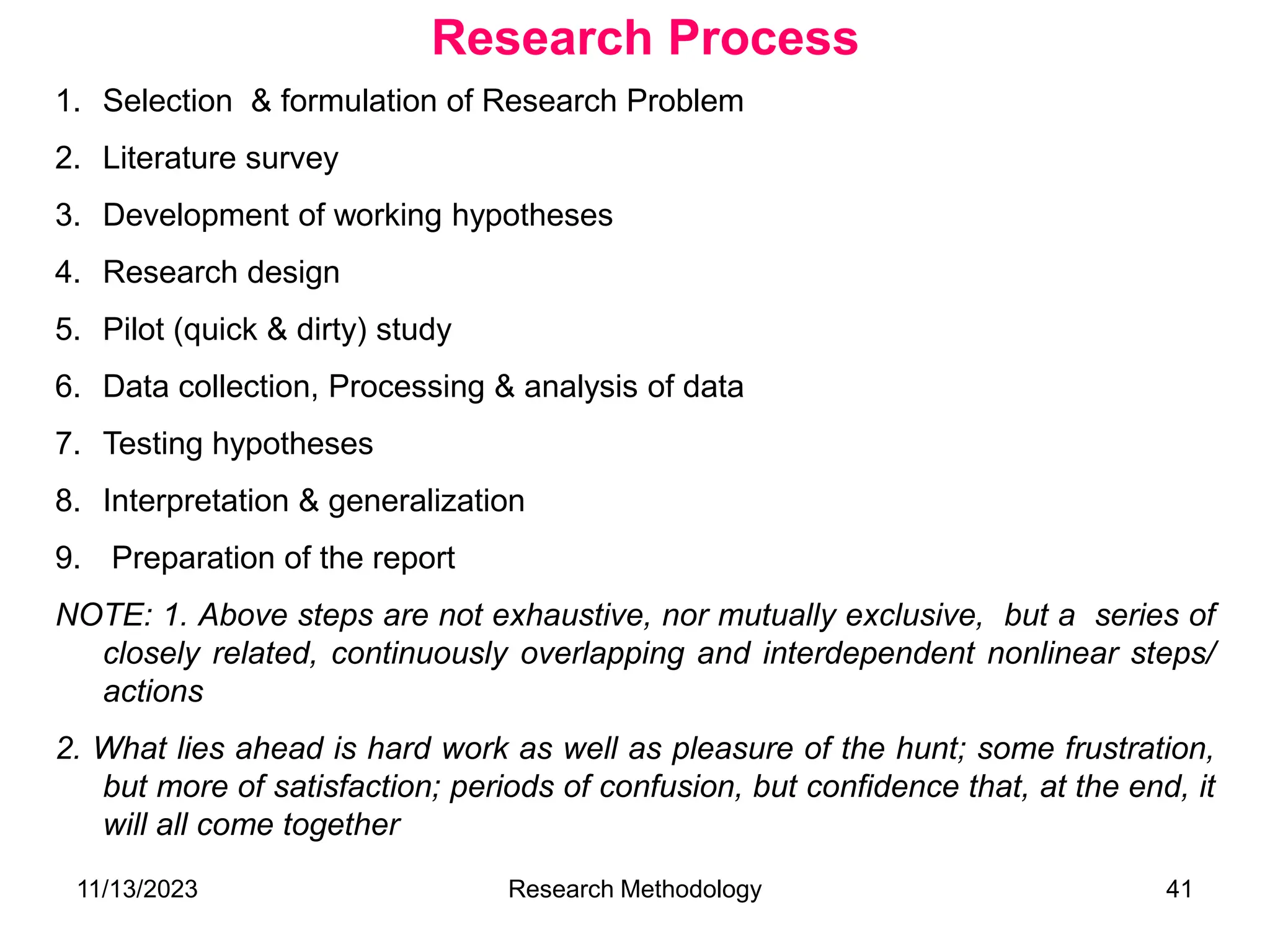 1. Selection & formulation of Research Problem
2. Literature survey
3. Development of working hypotheses
4. Research design
5. Pilot (quick & dirty) study
6. Data collection, Processing & analysis of data
7. Testing hypotheses
8. Interpretation & generalization
9. Preparation of the report
NOTE: 1. Above steps are not exhaustive, nor mutually exclusive, but a series of
closely related, continuously overlapping and interdependent nonlinear steps/
actions
2. What lies ahead is hard work as well as pleasure of the hunt; some frustration,
but more of satisfaction; periods of confusion, but confidence that, at the end, it
will all come together
Research Process
11/13/2023 Research Methodology 41
 