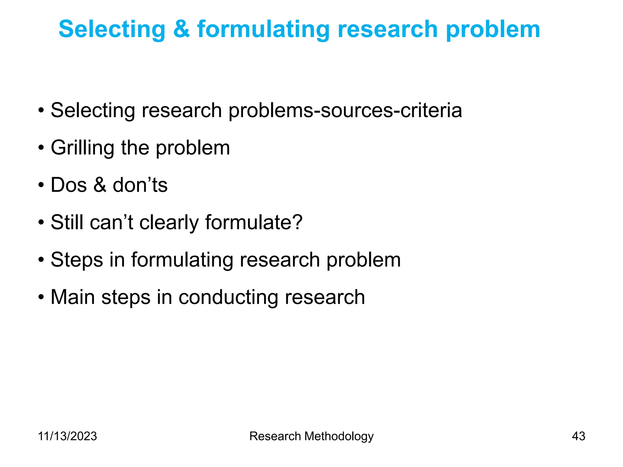• Selecting research problems-sources-criteria
• Grilling the problem
• Dos & don’ts
• Still can’t clearly formulate?
• Steps in formulating research problem
• Main steps in conducting research
Selecting & formulating research problem
11/13/2023 Research Methodology 43
 