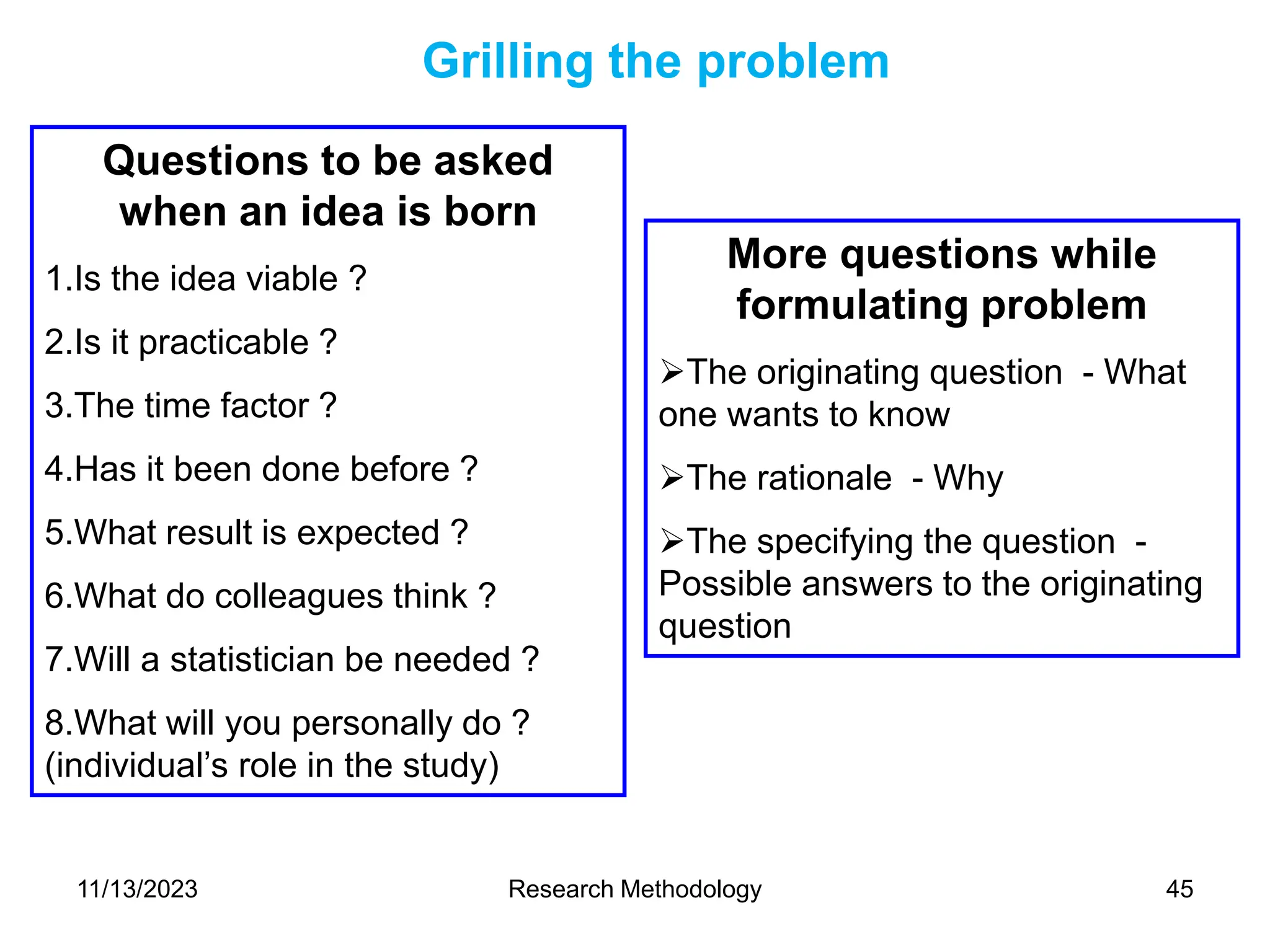 Questions to be asked
when an idea is born
1.Is the idea viable ?
2.Is it practicable ?
3.The time factor ?
4.Has it been done before ?
5.What result is expected ?
6.What do colleagues think ?
7.Will a statistician be needed ?
8.What will you personally do ?
(individual’s role in the study)
Grilling the problem
More questions while
formulating problem
The originating question - What
one wants to know
The rationale - Why
The specifying the question -
Possible answers to the originating
question
11/13/2023 Research Methodology 45
 