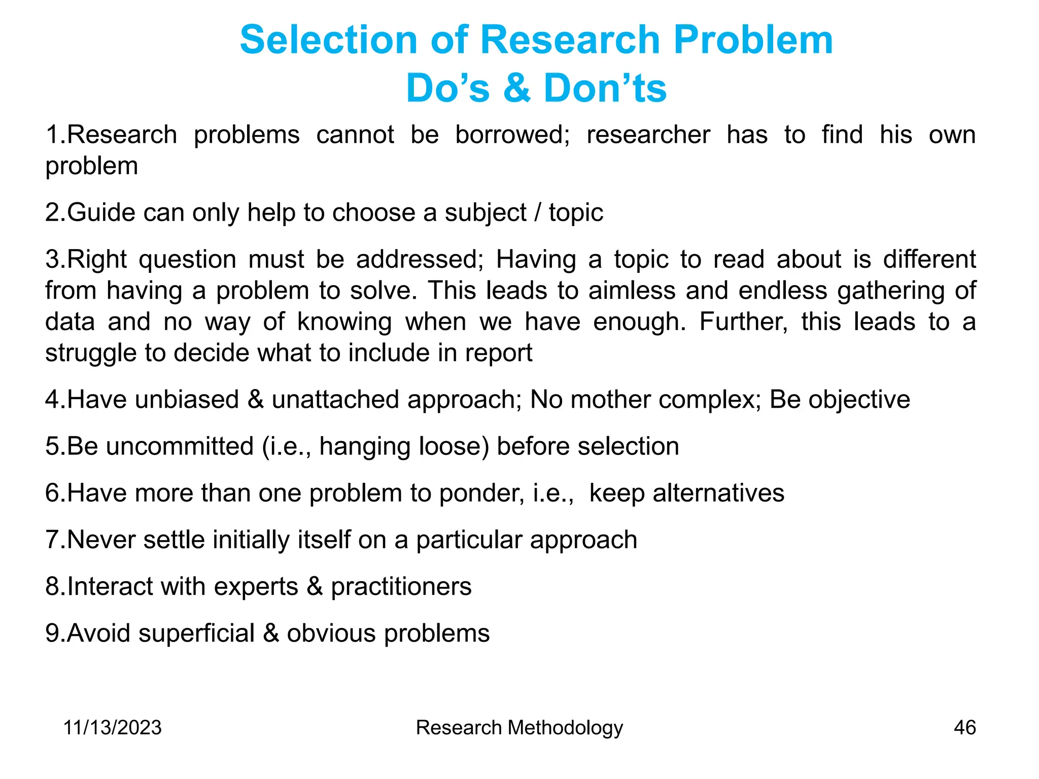 1.Research problems cannot be borrowed; researcher has to find his own
problem
2.Guide can only help to choose a subject / topic
3.Right question must be addressed; Having a topic to read about is different
from having a problem to solve. This leads to aimless and endless gathering of
data and no way of knowing when we have enough. Further, this leads to a
struggle to decide what to include in report
4.Have unbiased & unattached approach; No mother complex; Be objective
5.Be uncommitted (i.e., hanging loose) before selection
6.Have more than one problem to ponder, i.e., keep alternatives
7.Never settle initially itself on a particular approach
8.Interact with experts & practitioners
9.Avoid superficial & obvious problems
Selection of Research Problem
Do’s & Don’ts
11/13/2023 Research Methodology 46
 