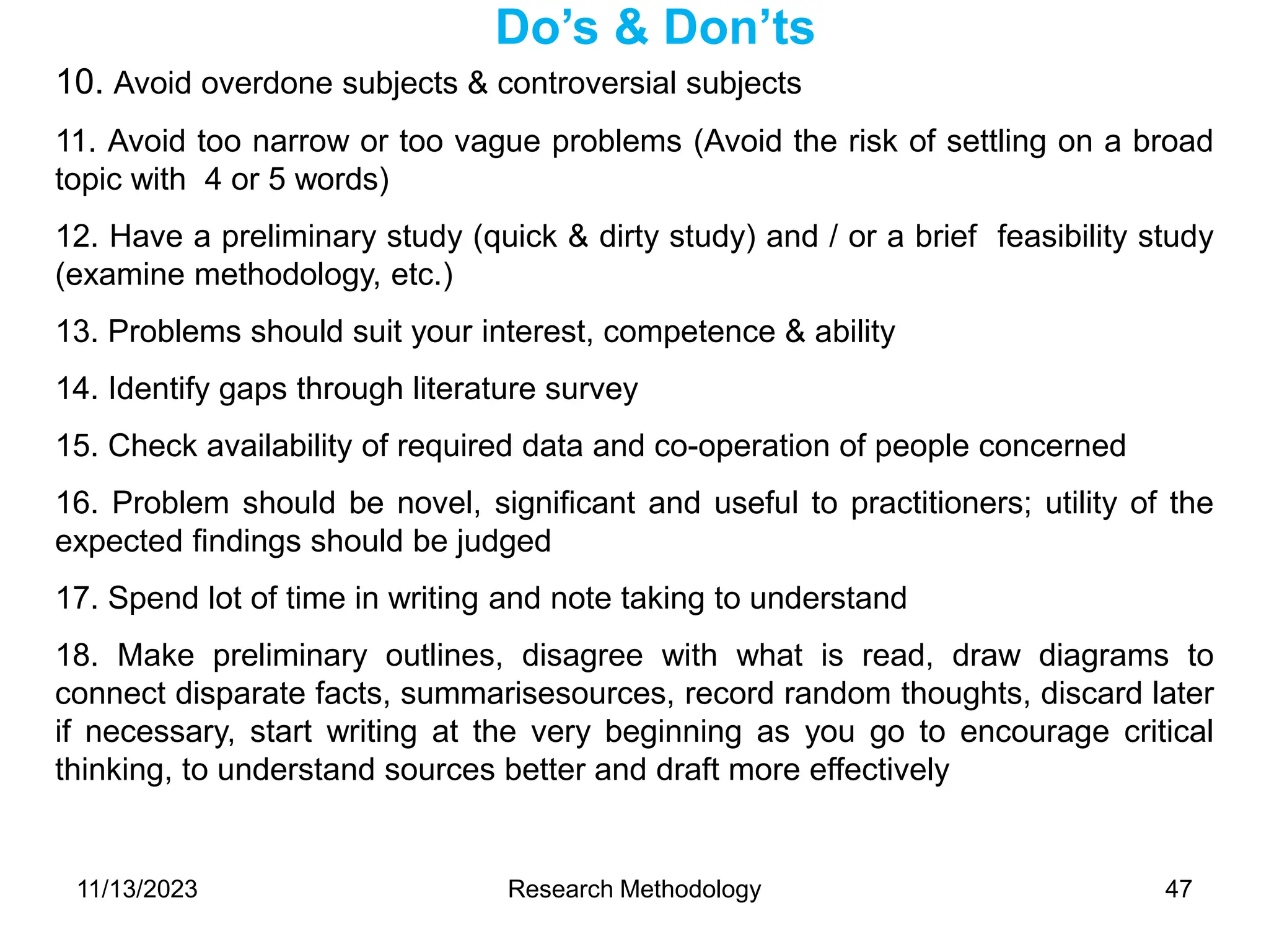 10. Avoid overdone subjects & controversial subjects
11. Avoid too narrow or too vague problems (Avoid the risk of settling on a broad
topic with 4 or 5 words)
12. Have a preliminary study (quick & dirty study) and / or a brief feasibility study
(examine methodology, etc.)
13. Problems should suit your interest, competence & ability
14. Identify gaps through literature survey
15. Check availability of required data and co-operation of people concerned
16. Problem should be novel, significant and useful to practitioners; utility of the
expected findings should be judged
17. Spend lot of time in writing and note taking to understand
18. Make preliminary outlines, disagree with what is read, draw diagrams to
connect disparate facts, summarisesources, record random thoughts, discard later
if necessary, start writing at the very beginning as you go to encourage critical
thinking, to understand sources better and draft more effectively
Do’s & Don’ts
11/13/2023 Research Methodology 47
 