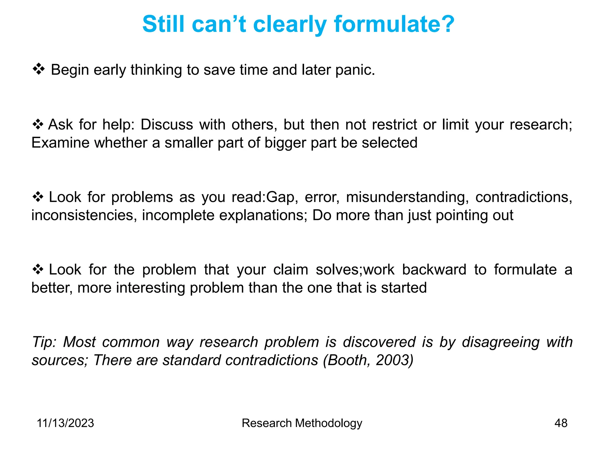  Begin early thinking to save time and later panic.
 Ask for help: Discuss with others, but then not restrict or limit your research;
Examine whether a smaller part of bigger part be selected
 Look for problems as you read:Gap, error, misunderstanding, contradictions,
inconsistencies, incomplete explanations; Do more than just pointing out
 Look for the problem that your claim solves;work backward to formulate a
better, more interesting problem than the one that is started
Tip: Most common way research problem is discovered is by disagreeing with
sources; There are standard contradictions (Booth, 2003)
Still can’t clearly formulate?
11/13/2023 Research Methodology 48
 