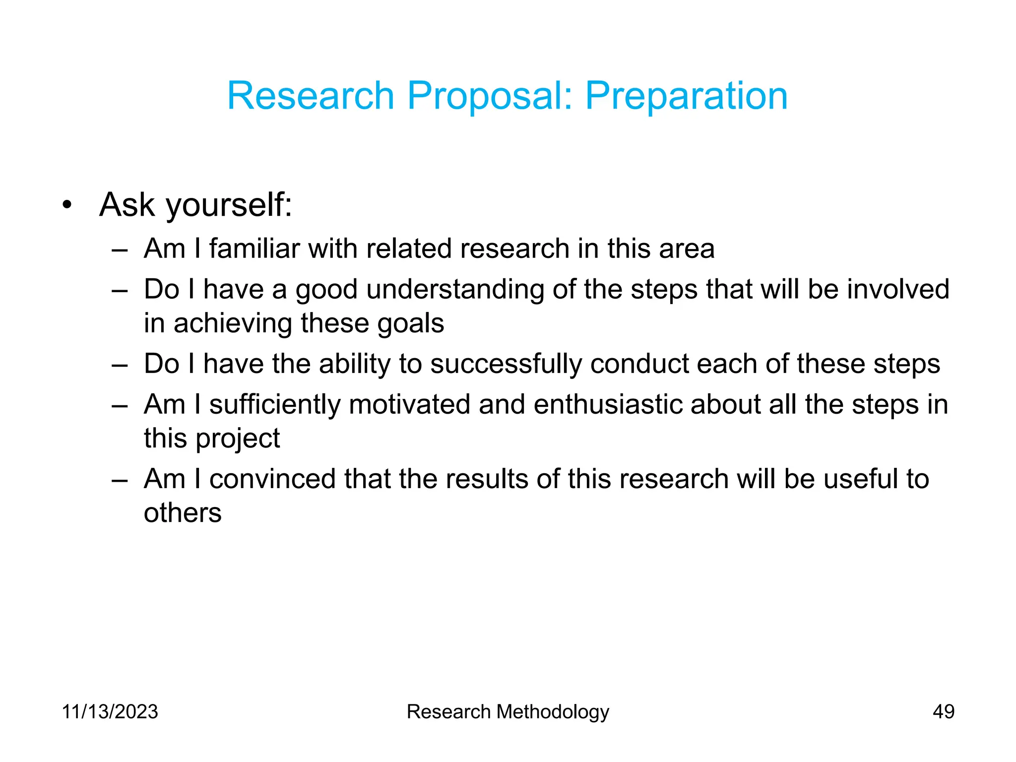 Research Proposal: Preparation
• Ask yourself:
– Am I familiar with related research in this area
– Do I have a good understanding of the steps that will be involved
in achieving these goals
– Do I have the ability to successfully conduct each of these steps
– Am I sufficiently motivated and enthusiastic about all the steps in
this project
– Am I convinced that the results of this research will be useful to
others
11/13/2023 Research Methodology 49
 
