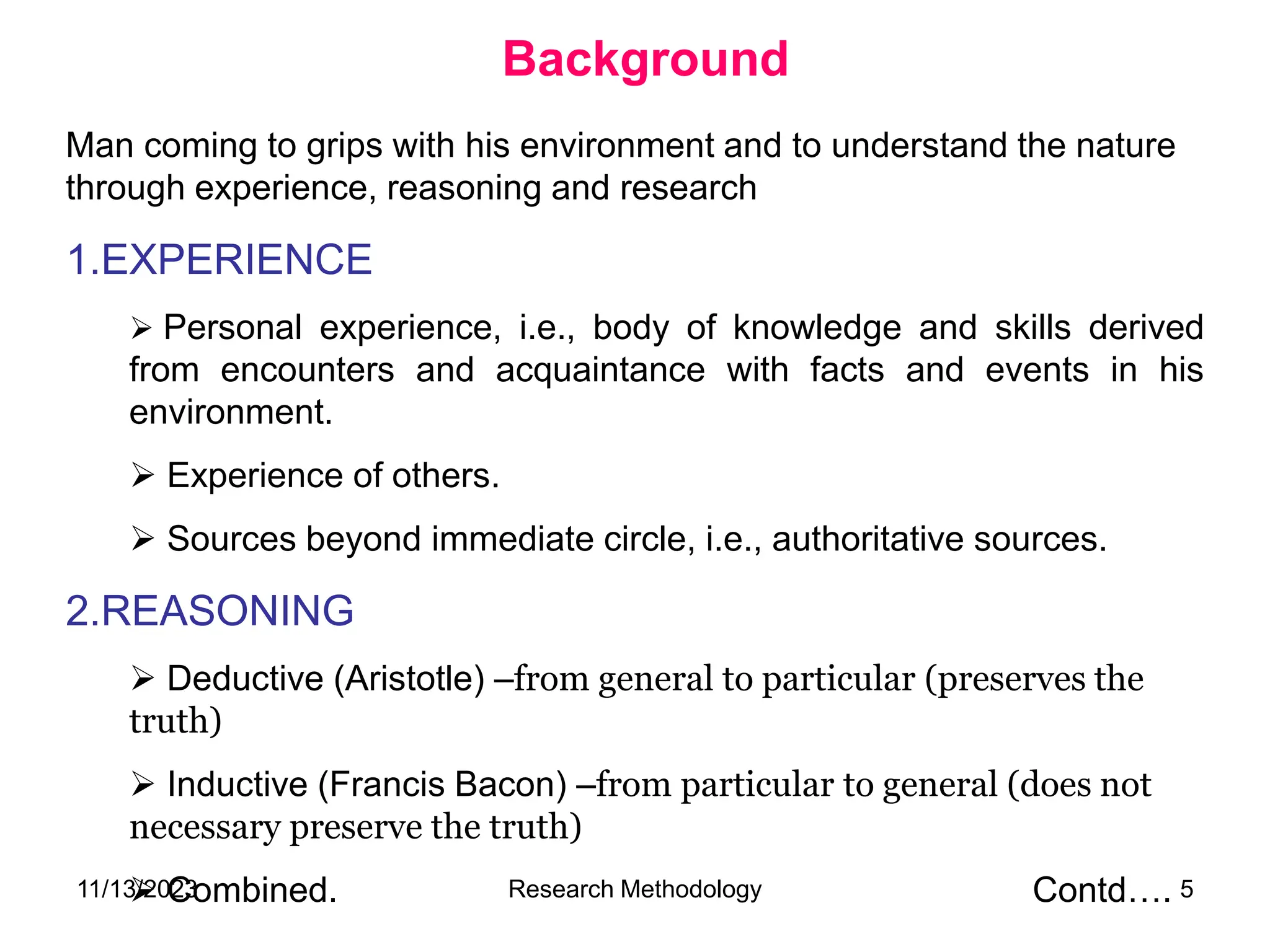 Man coming to grips with his environment and to understand the nature
through experience, reasoning and research
1.EXPERIENCE
 Personal experience, i.e., body of knowledge and skills derived
from encounters and acquaintance with facts and events in his
environment.
 Experience of others.
 Sources beyond immediate circle, i.e., authoritative sources.
2.REASONING
 Deductive (Aristotle) –from general to particular (preserves the
truth)
 Inductive (Francis Bacon) –from particular to general (does not
necessary preserve the truth)
 Combined. Contd….
Background
11/13/2023 Research Methodology 5
 