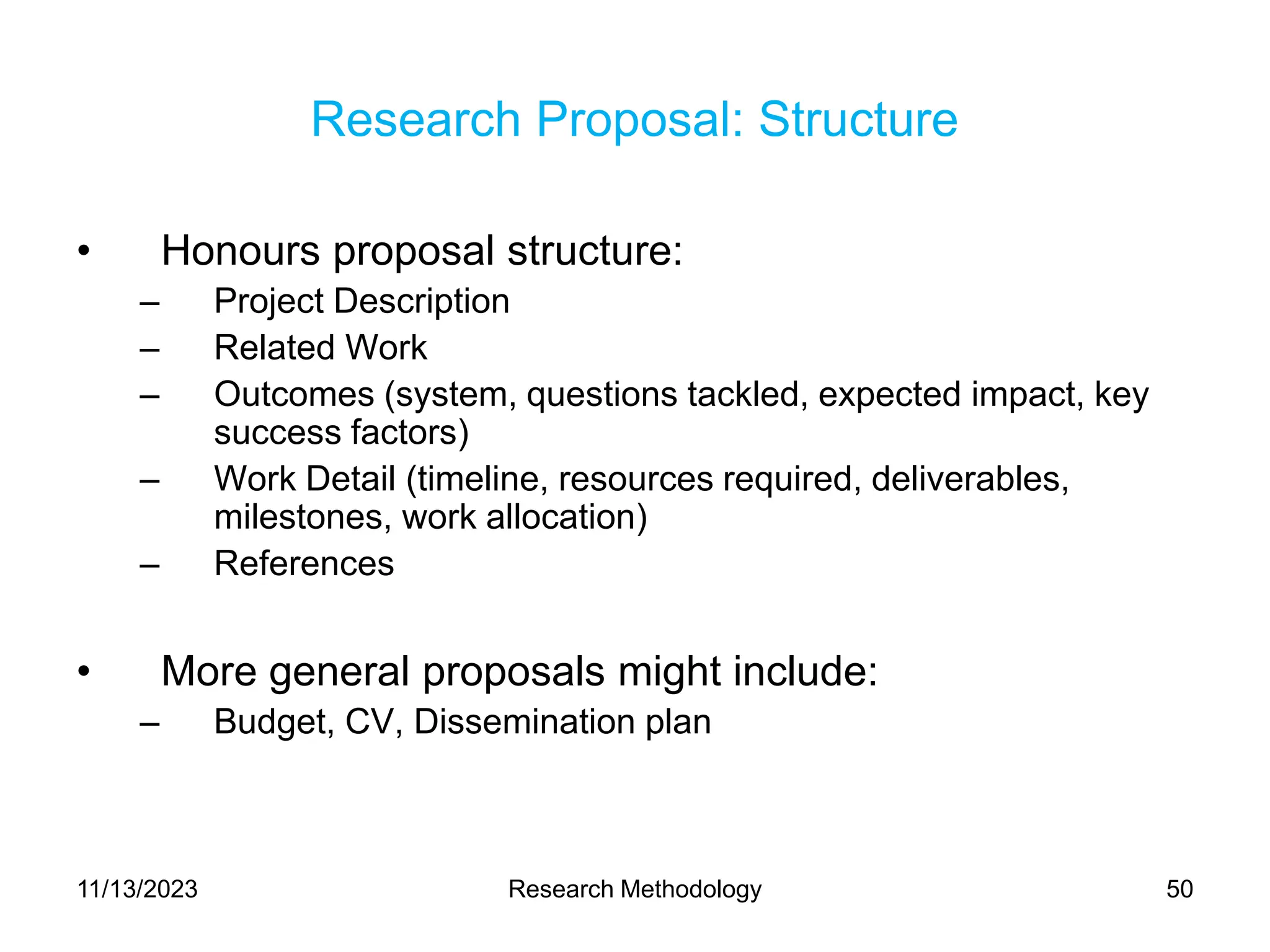 Research Proposal: Structure
• Honours proposal structure:
– Project Description
– Related Work
– Outcomes (system, questions tackled, expected impact, key
success factors)
– Work Detail (timeline, resources required, deliverables,
milestones, work allocation)
– References
• More general proposals might include:
– Budget, CV, Dissemination plan
11/13/2023 Research Methodology 50
 