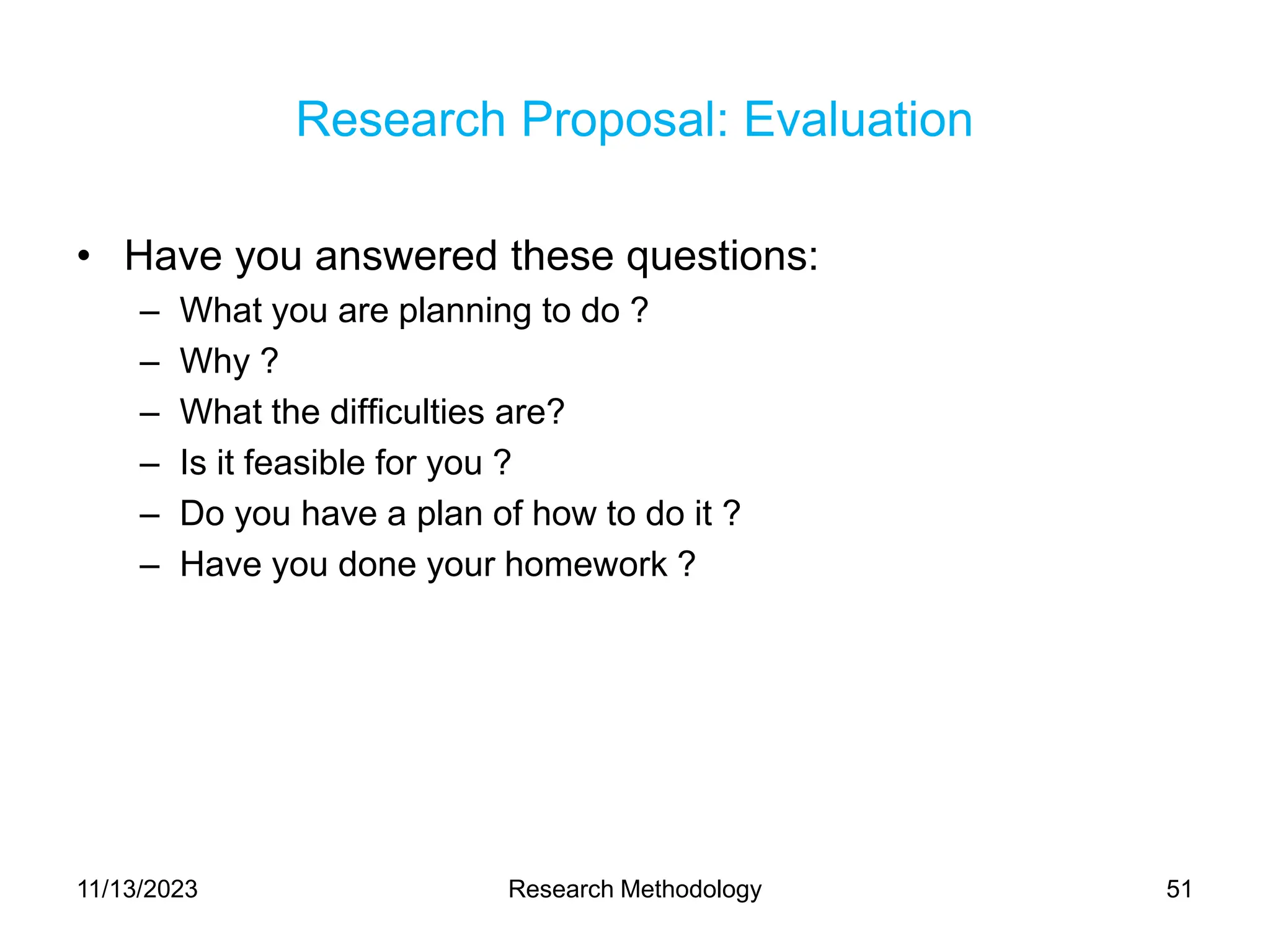 Research Proposal: Evaluation
• Have you answered these questions:
– What you are planning to do ?
– Why ?
– What the difficulties are?
– Is it feasible for you ?
– Do you have a plan of how to do it ?
– Have you done your homework ?
11/13/2023 Research Methodology 51
 