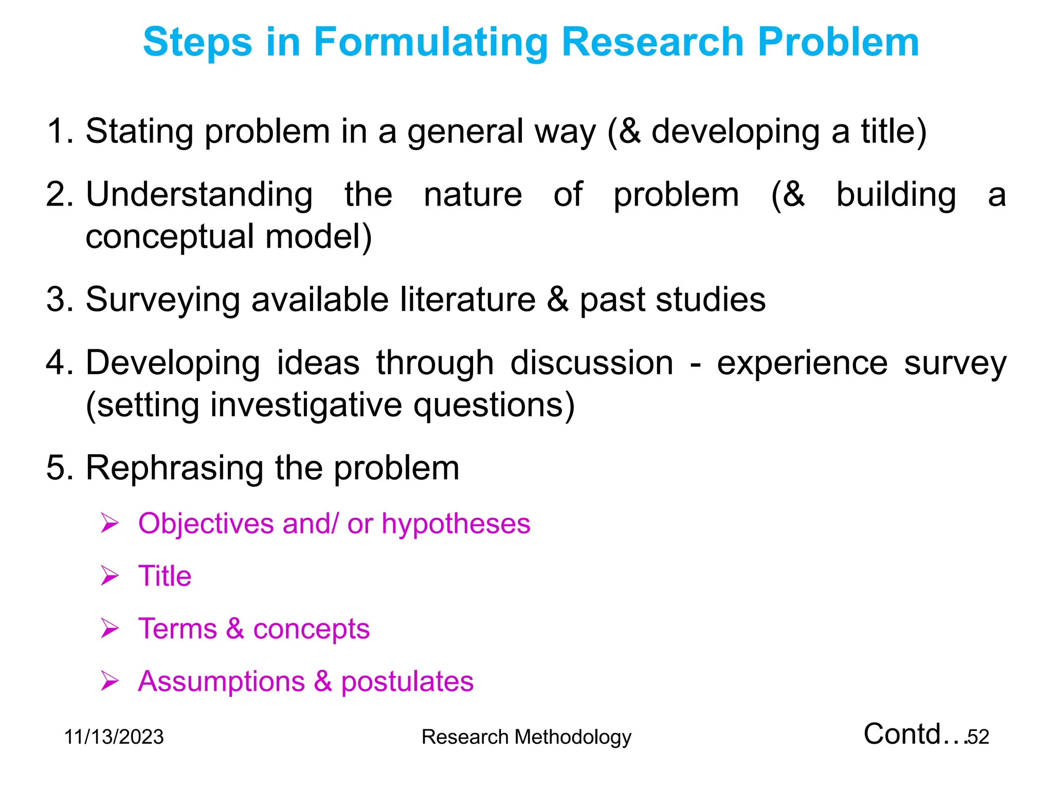 1. Stating problem in a general way (& developing a title)
2. Understanding the nature of problem (& building a
conceptual model)
3. Surveying available literature & past studies
4. Developing ideas through discussion - experience survey
(setting investigative questions)
5. Rephrasing the problem
 Objectives and/ or hypotheses
 Title
 Terms & concepts
 Assumptions & postulates
Contd…
Steps in Formulating Research Problem
11/13/2023 Research Methodology 52
 