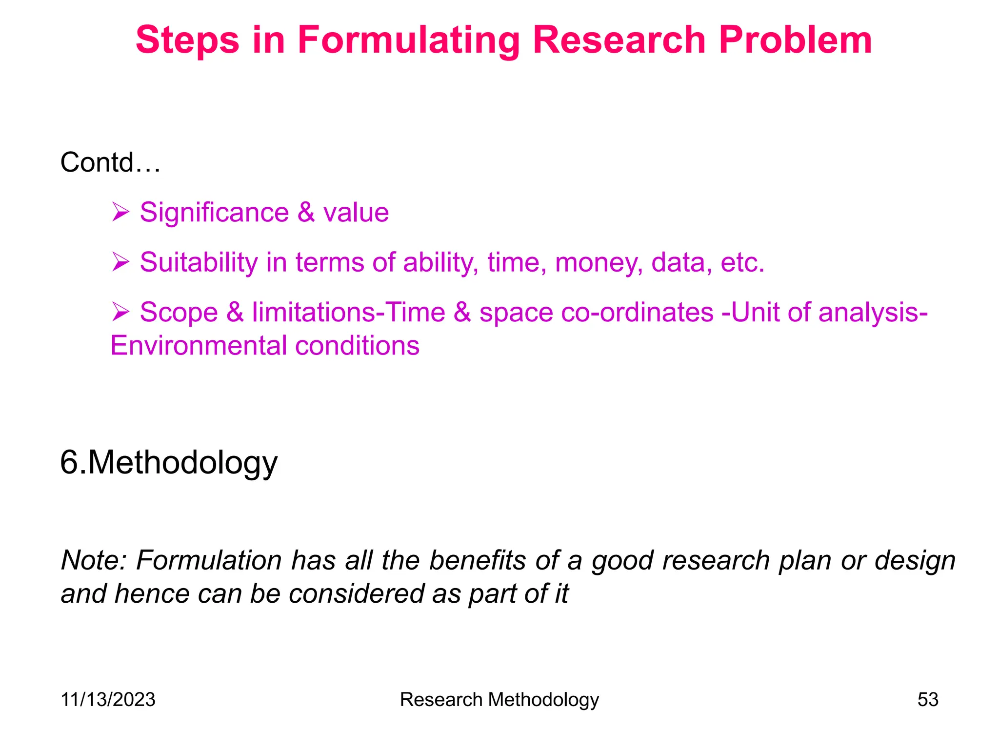 Contd…
 Significance & value
 Suitability in terms of ability, time, money, data, etc.
 Scope & limitations-Time & space co-ordinates -Unit of analysis-
Environmental conditions
6.Methodology
Note: Formulation has all the benefits of a good research plan or design
and hence can be considered as part of it
Steps in Formulating Research Problem
11/13/2023 Research Methodology 53
 