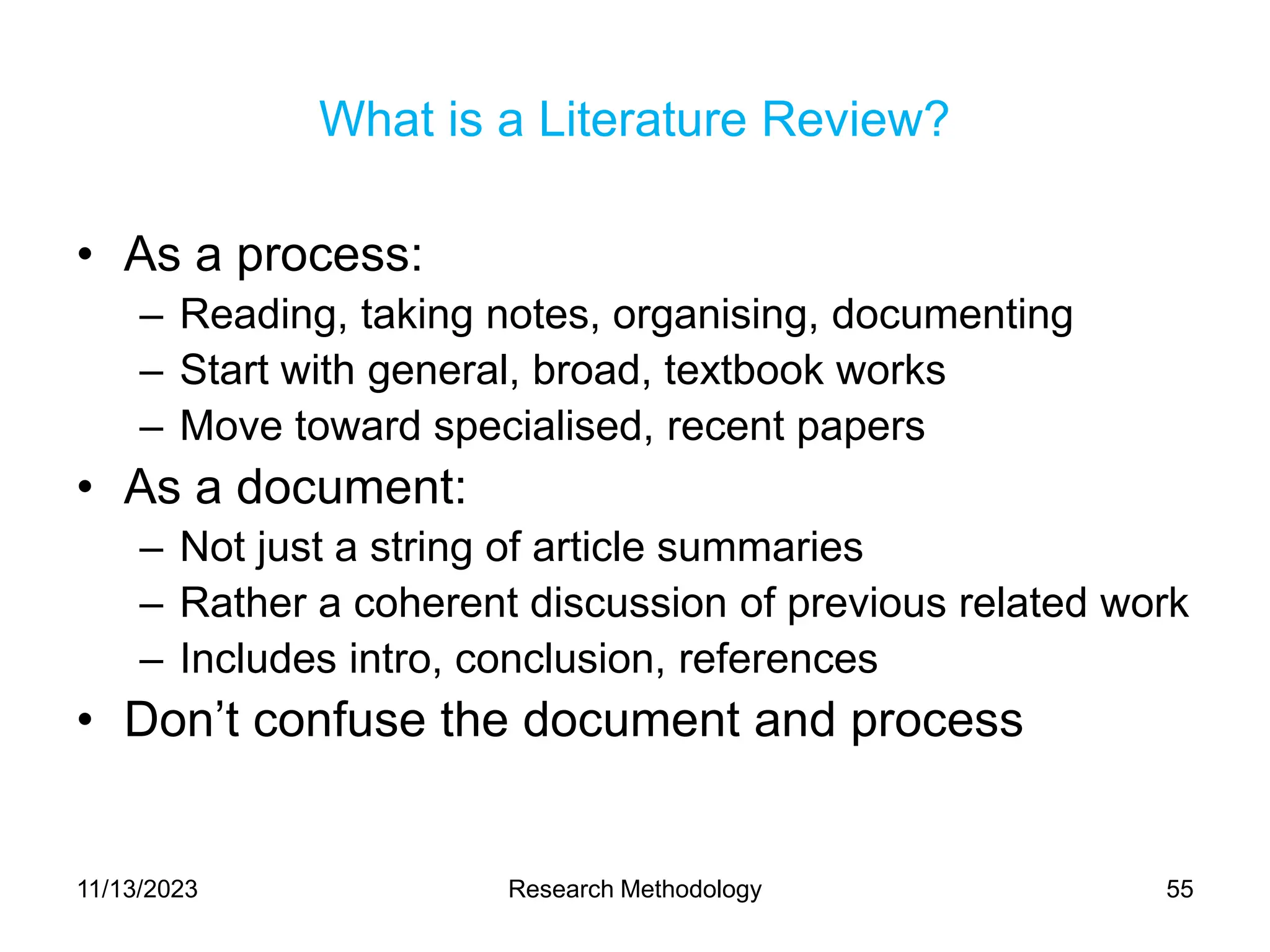 What is a Literature Review?
• As a process:
– Reading, taking notes, organising, documenting
– Start with general, broad, textbook works
– Move toward specialised, recent papers
• As a document:
– Not just a string of article summaries
– Rather a coherent discussion of previous related work
– Includes intro, conclusion, references
• Don’t confuse the document and process
11/13/2023 Research Methodology 55
 