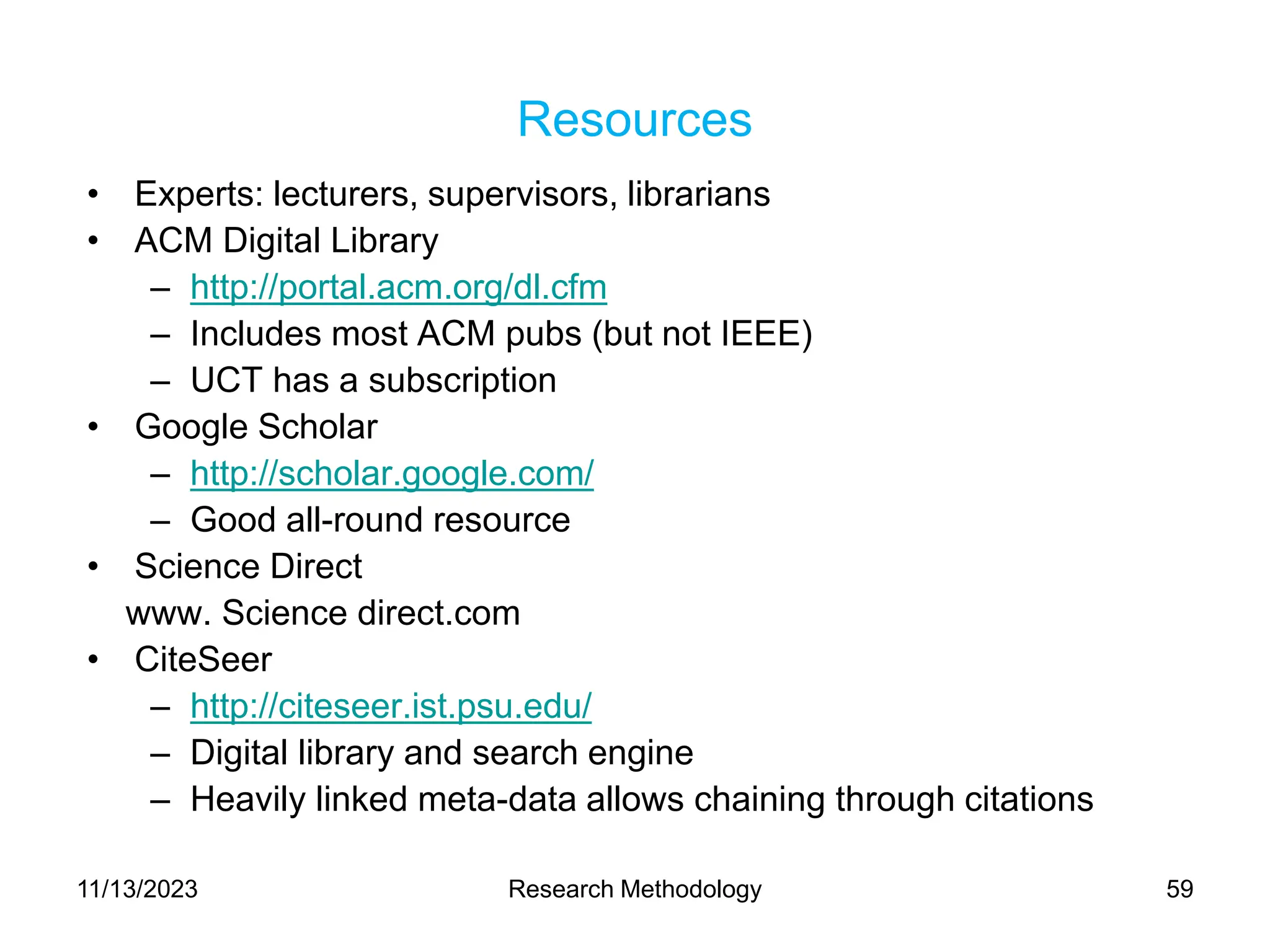 Resources
• Experts: lecturers, supervisors, librarians
• ACM Digital Library
– http://portal.acm.org/dl.cfm
– Includes most ACM pubs (but not IEEE)
– UCT has a subscription
• Google Scholar
– http://scholar.google.com/
– Good all-round resource
• Science Direct
www. Science direct.com
• CiteSeer
– http://citeseer.ist.psu.edu/
– Digital library and search engine
– Heavily linked meta-data allows chaining through citations
11/13/2023 Research Methodology 59
 