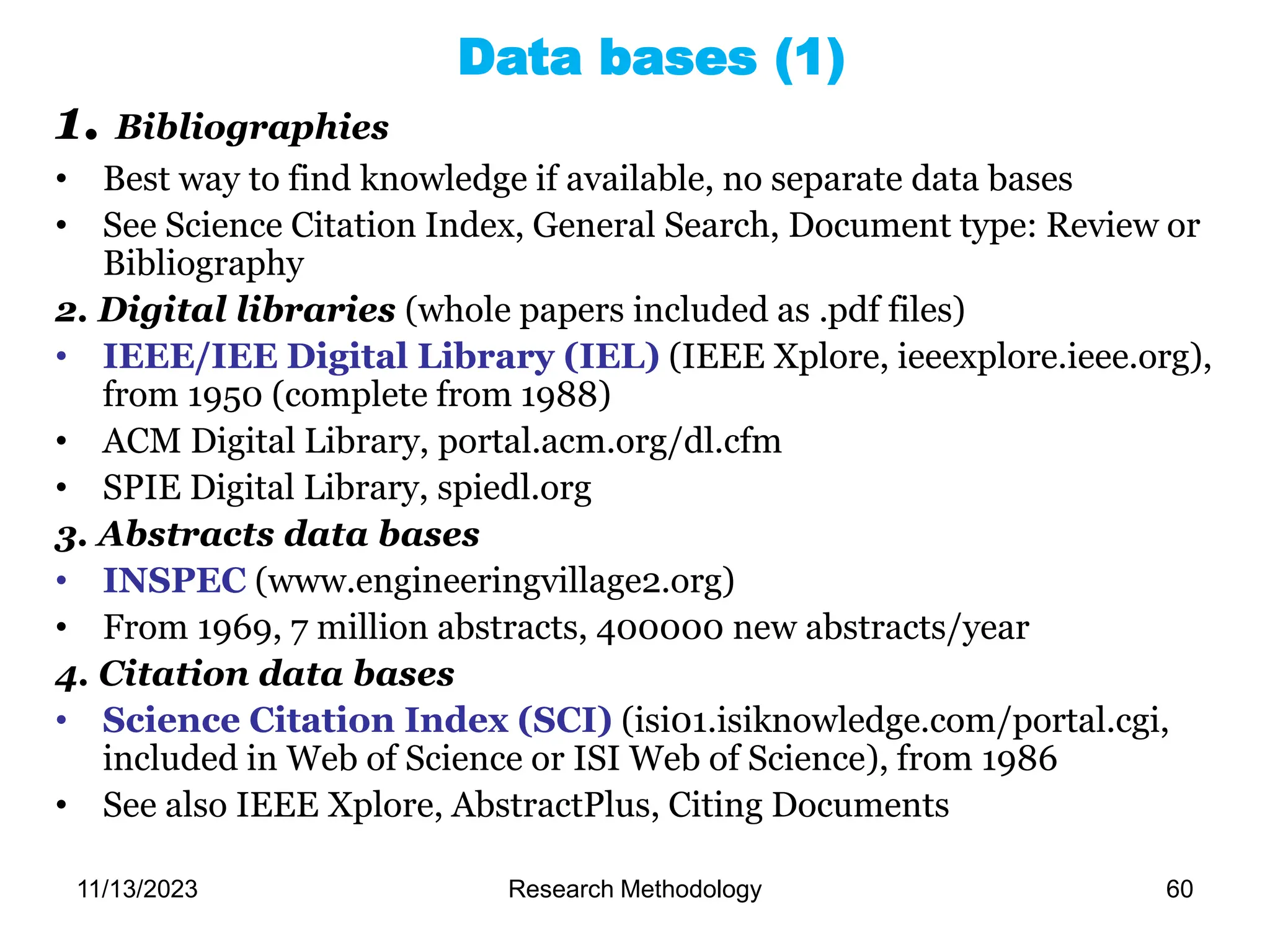 1. Bibliographies
• Best way to find knowledge if available, no separate data bases
• See Science Citation Index, General Search, Document type: Review or
Bibliography
2. Digital libraries (whole papers included as .pdf files)
• IEEE/IEE Digital Library (IEL) (IEEE Xplore, ieeexplore.ieee.org),
from 1950 (complete from 1988)
• ACM Digital Library, portal.acm.org/dl.cfm
• SPIE Digital Library, spiedl.org
3. Abstracts data bases
• INSPEC (www.engineeringvillage2.org)
• From 1969, 7 million abstracts, 400000 new abstracts/year
4. Citation data bases
• Science Citation Index (SCI) (isi01.isiknowledge.com/portal.cgi,
included in Web of Science or ISI Web of Science), from 1986
• See also IEEE Xplore, AbstractPlus, Citing Documents
Data bases (1)
11/13/2023 Research Methodology 60
 