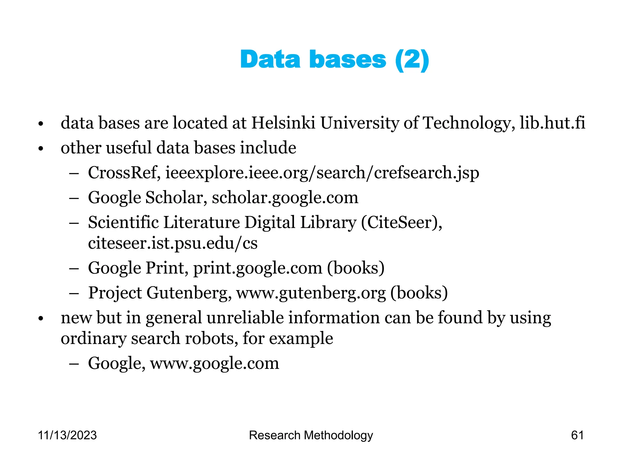 • data bases are located at Helsinki University of Technology, lib.hut.fi
• other useful data bases include
– CrossRef, ieeexplore.ieee.org/search/crefsearch.jsp
– Google Scholar, scholar.google.com
– Scientific Literature Digital Library (CiteSeer),
citeseer.ist.psu.edu/cs
– Google Print, print.google.com (books)
– Project Gutenberg, www.gutenberg.org (books)
• new but in general unreliable information can be found by using
ordinary search robots, for example
– Google, www.google.com
Data bases (2)
11/13/2023 Research Methodology 61
 