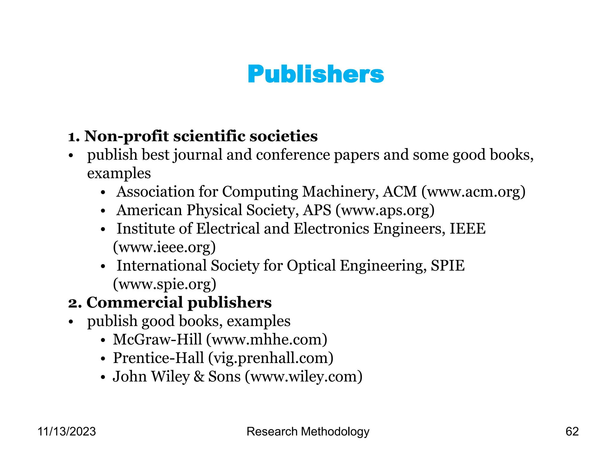 1. Non-profit scientific societies
• publish best journal and conference papers and some good books,
examples
• Association for Computing Machinery, ACM (www.acm.org)
• American Physical Society, APS (www.aps.org)
• Institute of Electrical and Electronics Engineers, IEEE
(www.ieee.org)
• International Society for Optical Engineering, SPIE
(www.spie.org)
2. Commercial publishers
• publish good books, examples
• McGraw-Hill (www.mhhe.com)
• Prentice-Hall (vig.prenhall.com)
• John Wiley & Sons (www.wiley.com)
Publishers
11/13/2023 Research Methodology 62
 