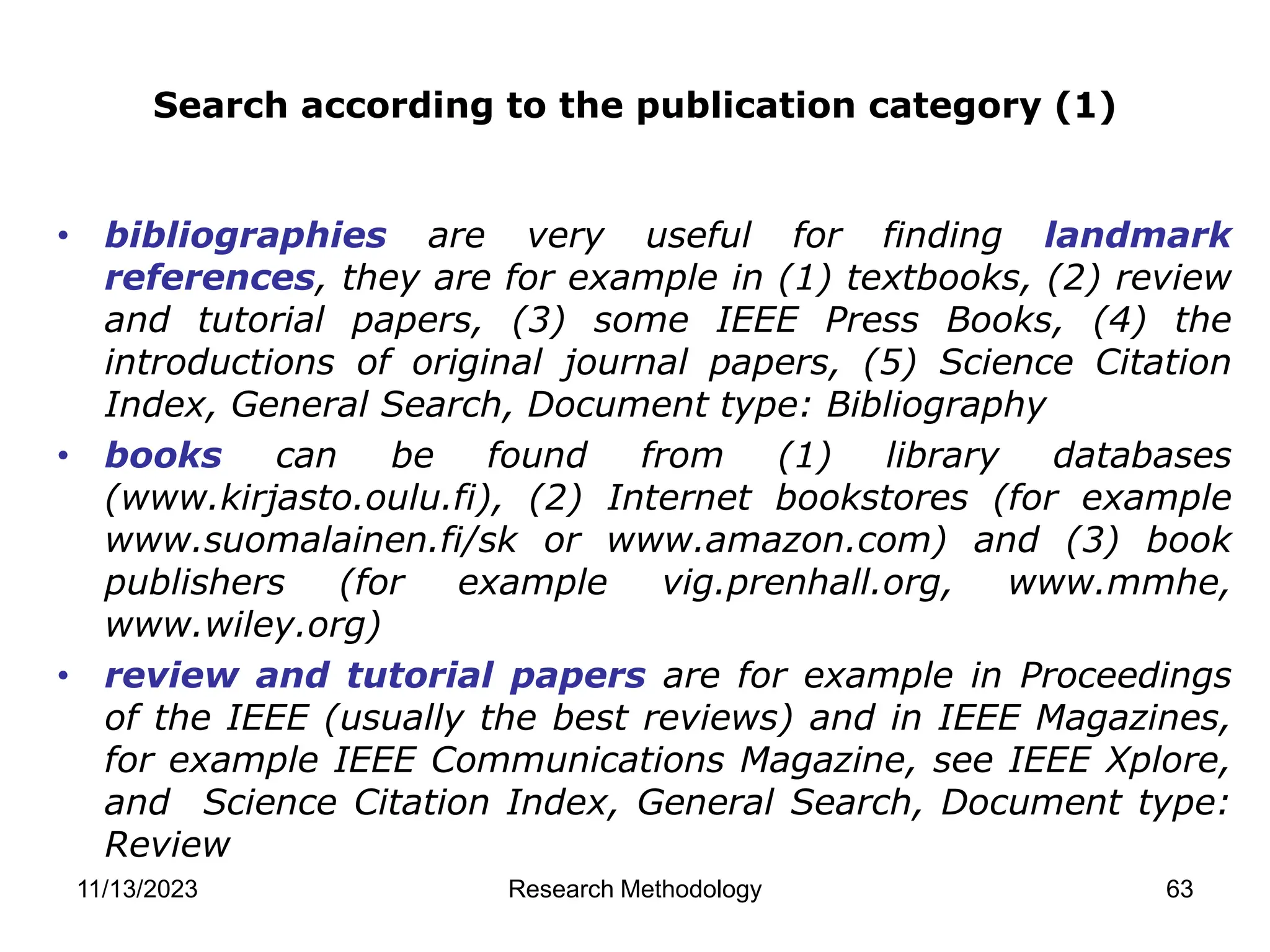 • bibliographies are very useful for finding landmark
references, they are for example in (1) textbooks, (2) review
and tutorial papers, (3) some IEEE Press Books, (4) the
introductions of original journal papers, (5) Science Citation
Index, General Search, Document type: Bibliography
• books can be found from (1) library databases
(www.kirjasto.oulu.fi), (2) Internet bookstores (for example
www.suomalainen.fi/sk or www.amazon.com) and (3) book
publishers (for example vig.prenhall.org, www.mmhe,
www.wiley.org)
• review and tutorial papers are for example in Proceedings
of the IEEE (usually the best reviews) and in IEEE Magazines,
for example IEEE Communications Magazine, see IEEE Xplore,
and Science Citation Index, General Search, Document type:
Review
Search according to the publication category (1)
11/13/2023 Research Methodology 63
 