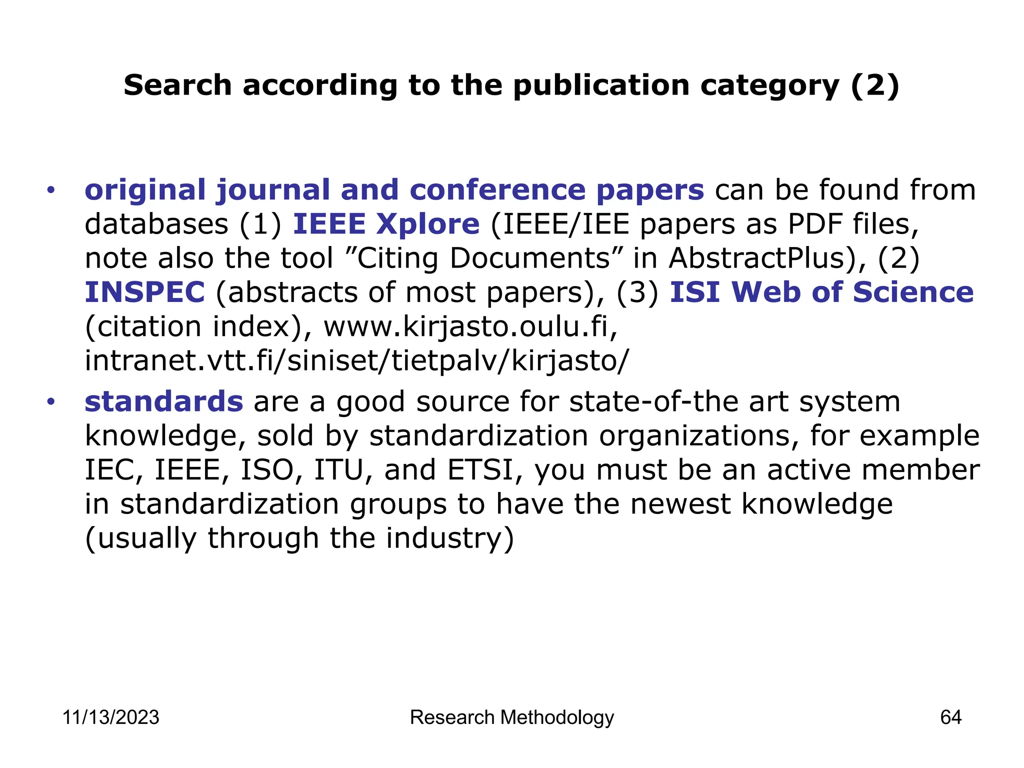 • original journal and conference papers can be found from
databases (1) IEEE Xplore (IEEE/IEE papers as PDF files,
note also the tool ”Citing Documents” in AbstractPlus), (2)
INSPEC (abstracts of most papers), (3) ISI Web of Science
(citation index), www.kirjasto.oulu.fi,
intranet.vtt.fi/siniset/tietpalv/kirjasto/
• standards are a good source for state-of-the art system
knowledge, sold by standardization organizations, for example
IEC, IEEE, ISO, ITU, and ETSI, you must be an active member
in standardization groups to have the newest knowledge
(usually through the industry)
Search according to the publication category (2)
11/13/2023 Research Methodology 64
 