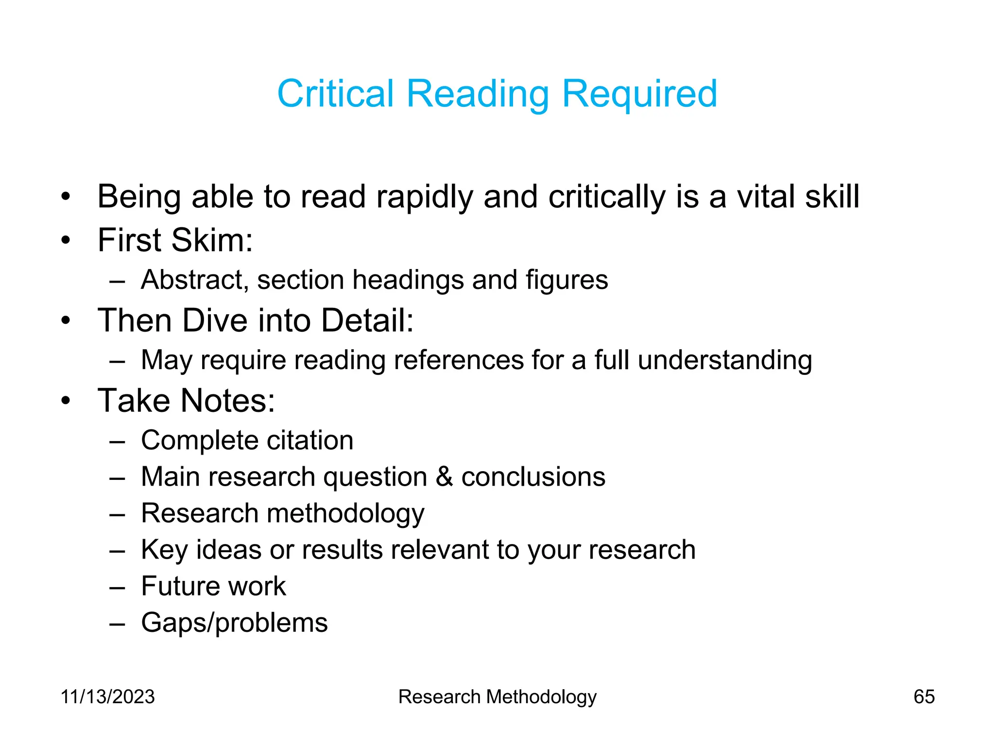 Critical Reading Required
• Being able to read rapidly and critically is a vital skill
• First Skim:
– Abstract, section headings and figures
• Then Dive into Detail:
– May require reading references for a full understanding
• Take Notes:
– Complete citation
– Main research question & conclusions
– Research methodology
– Key ideas or results relevant to your research
– Future work
– Gaps/problems
11/13/2023 Research Methodology 65
 