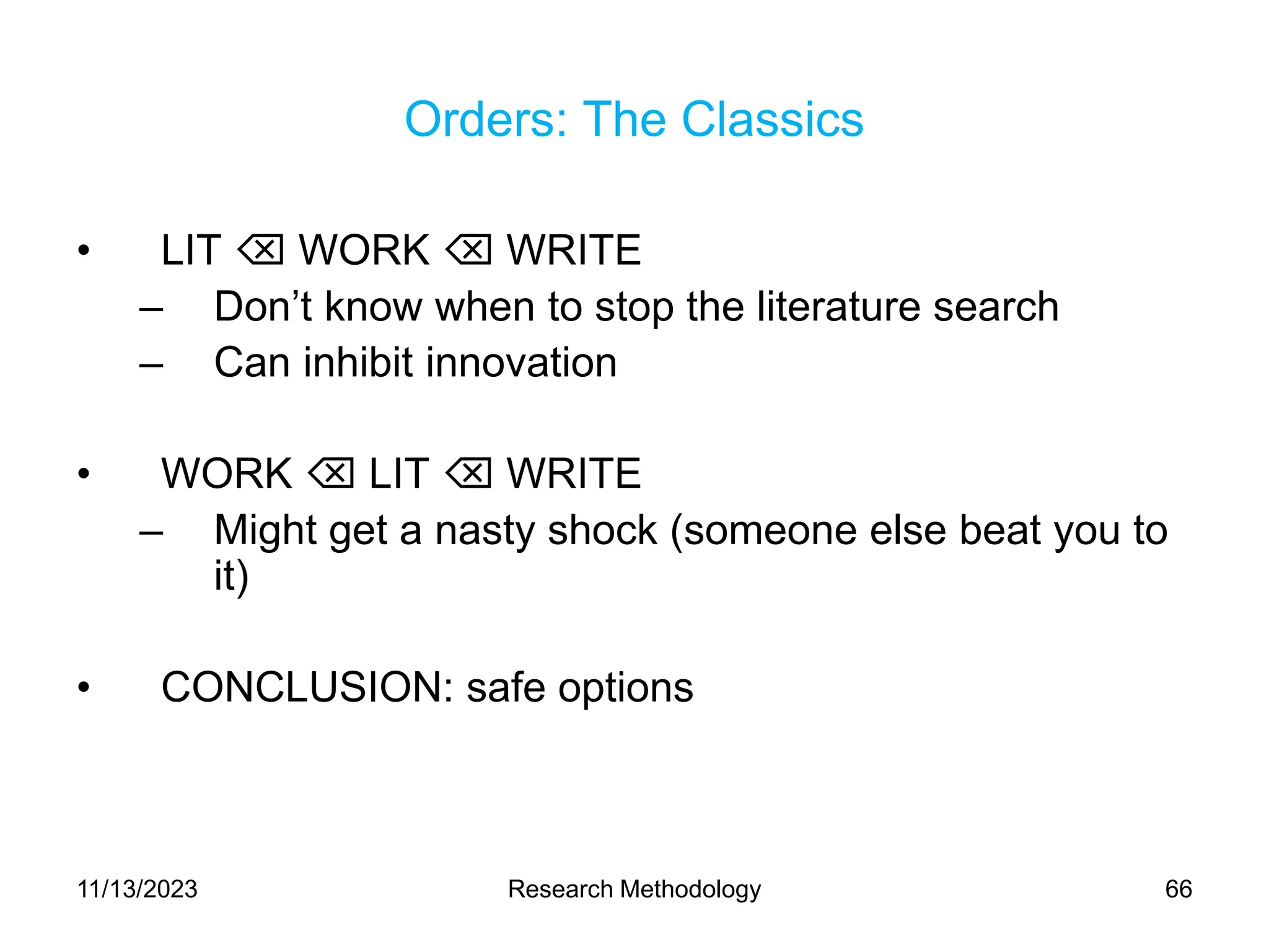Orders: The Classics
• LIT  WORK  WRITE
– Don’t know when to stop the literature search
– Can inhibit innovation
• WORK  LIT  WRITE
– Might get a nasty shock (someone else beat you to
it)
• CONCLUSION: safe options
11/13/2023 Research Methodology 66
 
