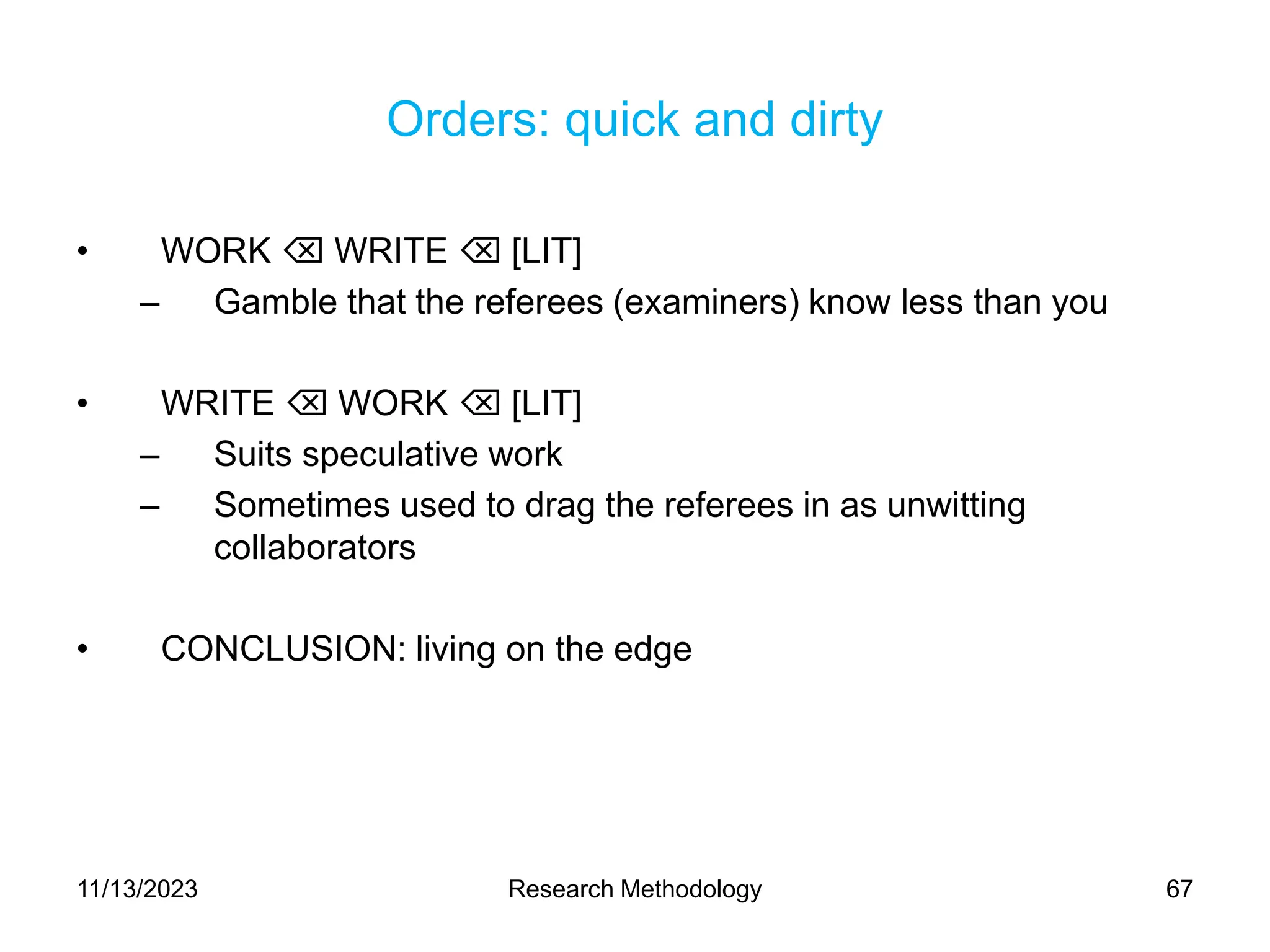 Orders: quick and dirty
• WORK  WRITE  [LIT]
– Gamble that the referees (examiners) know less than you
• WRITE  WORK  [LIT]
– Suits speculative work
– Sometimes used to drag the referees in as unwitting
collaborators
• CONCLUSION: living on the edge
11/13/2023 Research Methodology 67
 