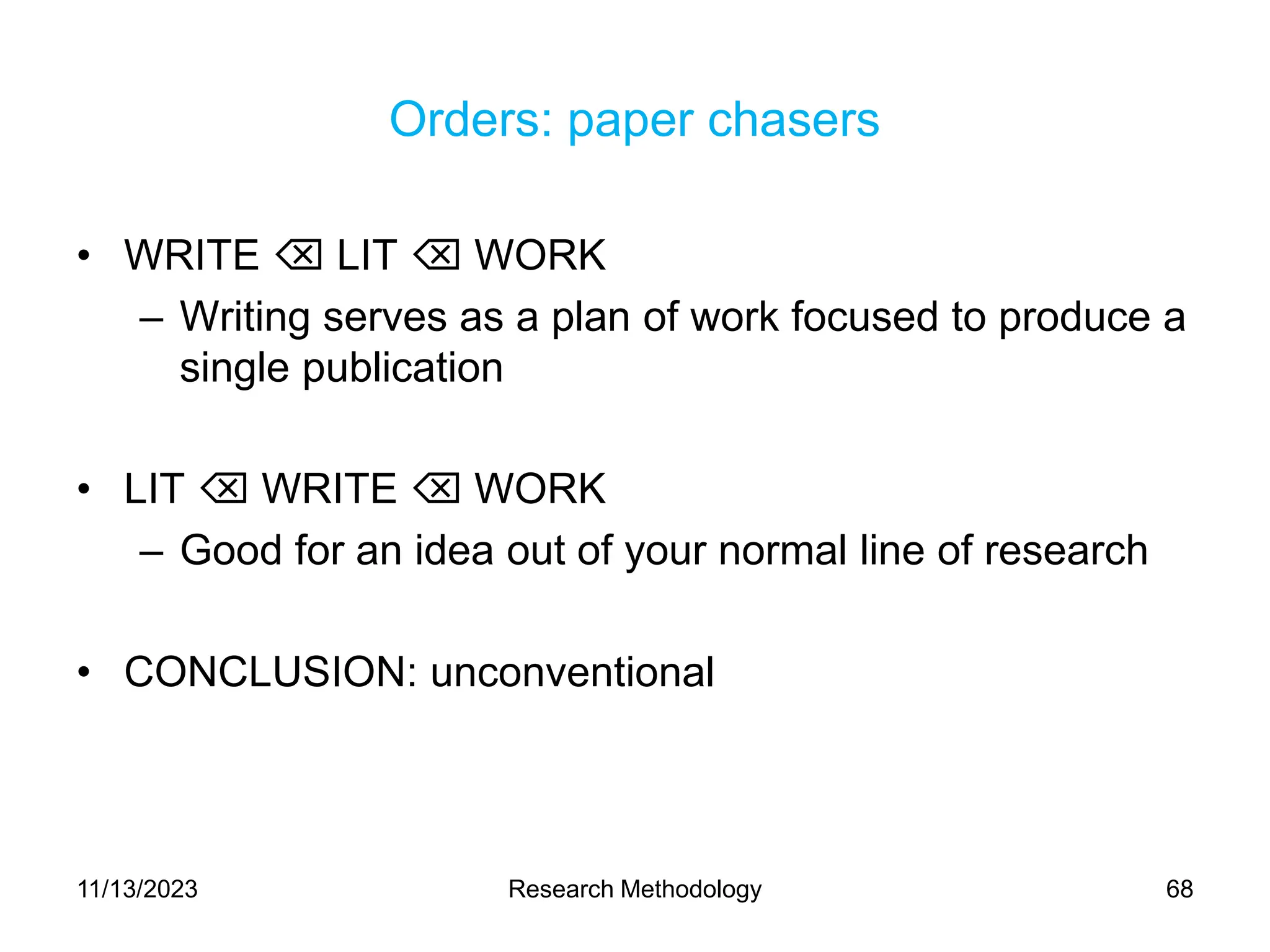 Orders: paper chasers
• WRITE  LIT  WORK
– Writing serves as a plan of work focused to produce a
single publication
• LIT  WRITE  WORK
– Good for an idea out of your normal line of research
• CONCLUSION: unconventional
11/13/2023 Research Methodology 68
 