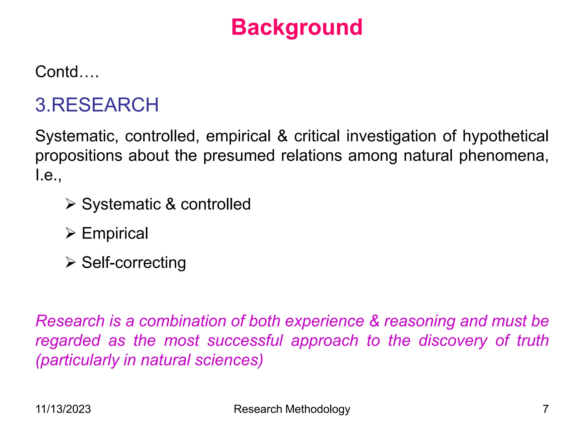 Contd….
3.RESEARCH
Systematic, controlled, empirical & critical investigation of hypothetical
propositions about the presumed relations among natural phenomena,
I.e.,
 Systematic & controlled
 Empirical
 Self-correcting
Research is a combination of both experience & reasoning and must be
regarded as the most successful approach to the discovery of truth
(particularly in natural sciences)
Background
11/13/2023 Research Methodology 7
 