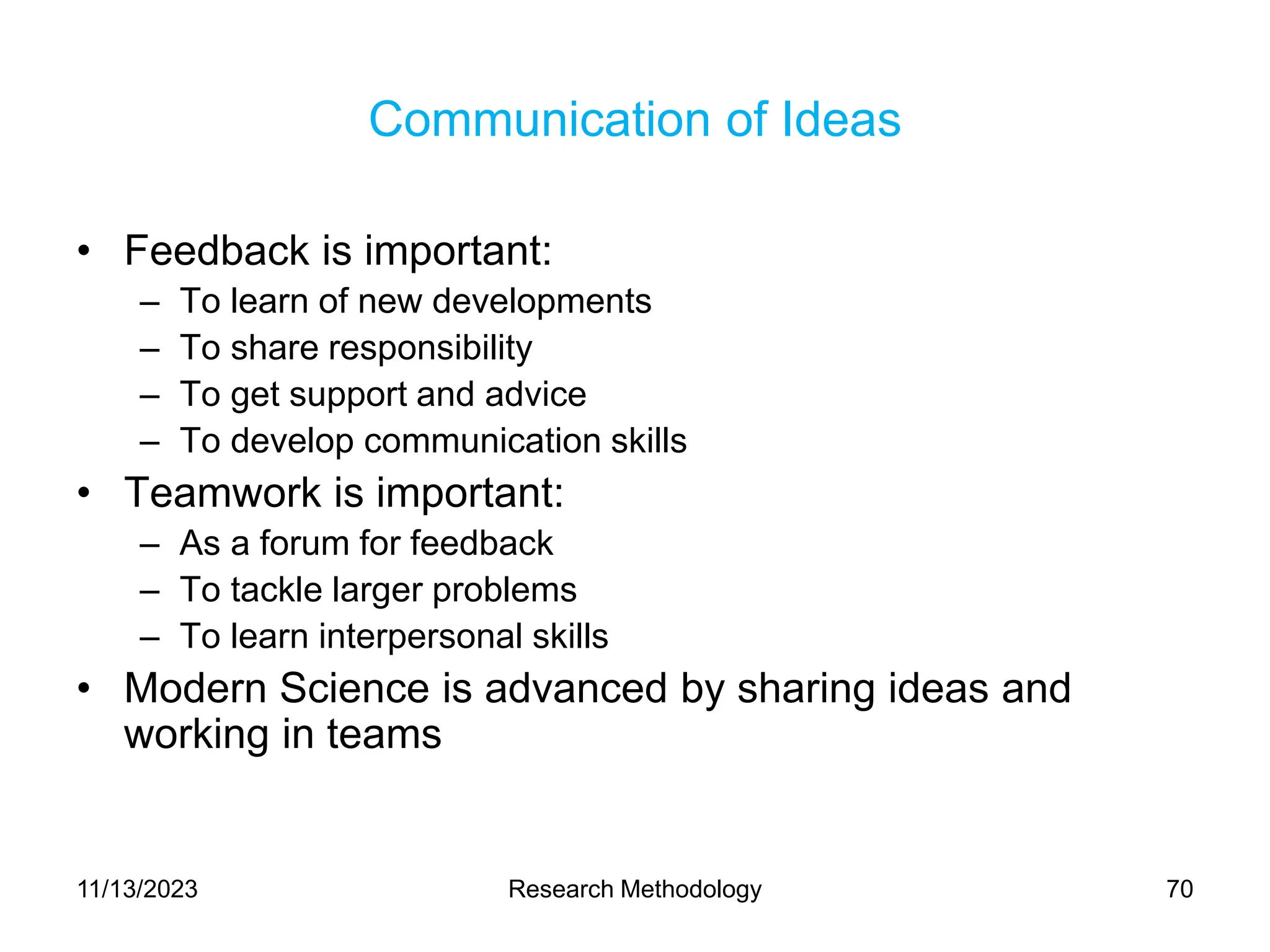 Communication of Ideas
• Feedback is important:
– To learn of new developments
– To share responsibility
– To get support and advice
– To develop communication skills
• Teamwork is important:
– As a forum for feedback
– To tackle larger problems
– To learn interpersonal skills
• Modern Science is advanced by sharing ideas and
working in teams
11/13/2023 Research Methodology 70
 
