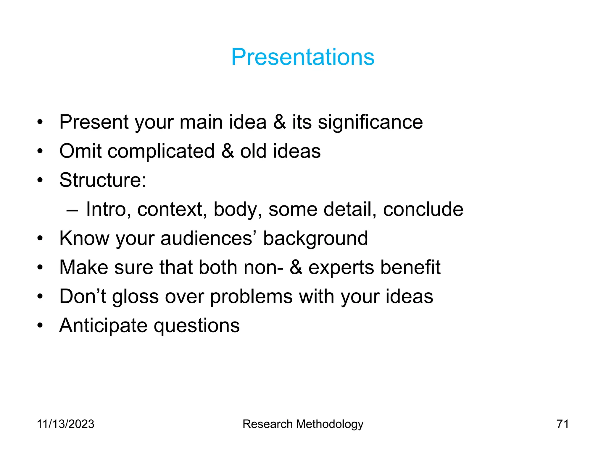 Presentations
• Present your main idea & its significance
• Omit complicated & old ideas
• Structure:
– Intro, context, body, some detail, conclude
• Know your audiences’ background
• Make sure that both non- & experts benefit
• Don’t gloss over problems with your ideas
• Anticipate questions
11/13/2023 Research Methodology 71
 