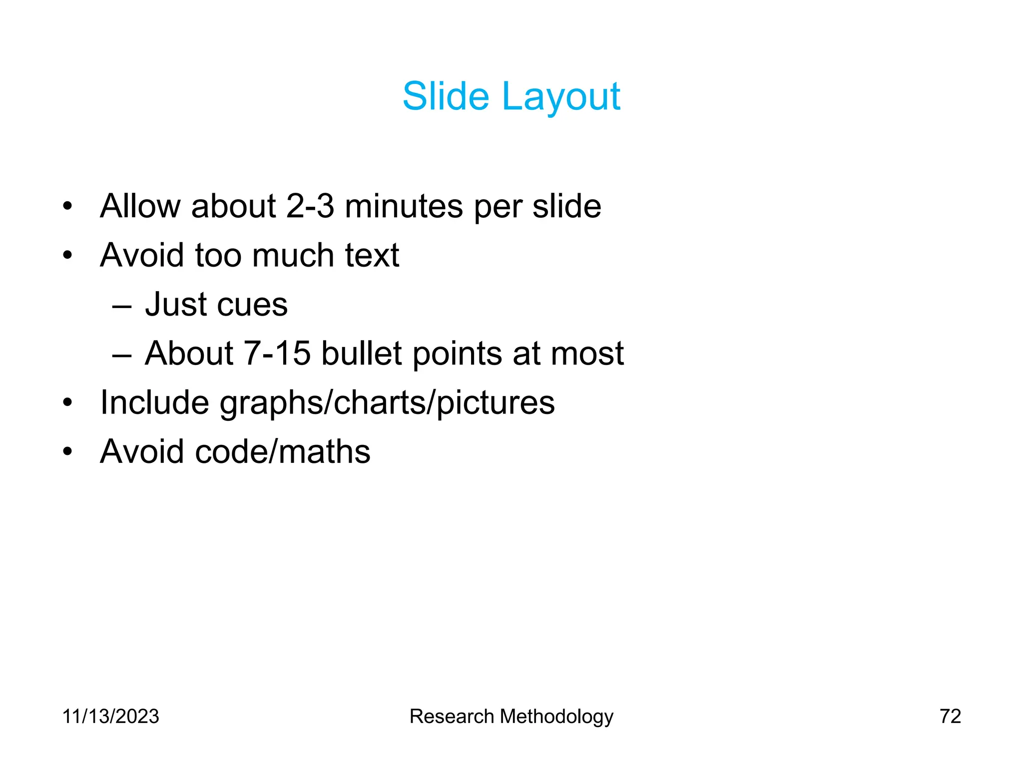 Slide Layout
• Allow about 2-3 minutes per slide
• Avoid too much text
– Just cues
– About 7-15 bullet points at most
• Include graphs/charts/pictures
• Avoid code/maths
11/13/2023 Research Methodology 72
 