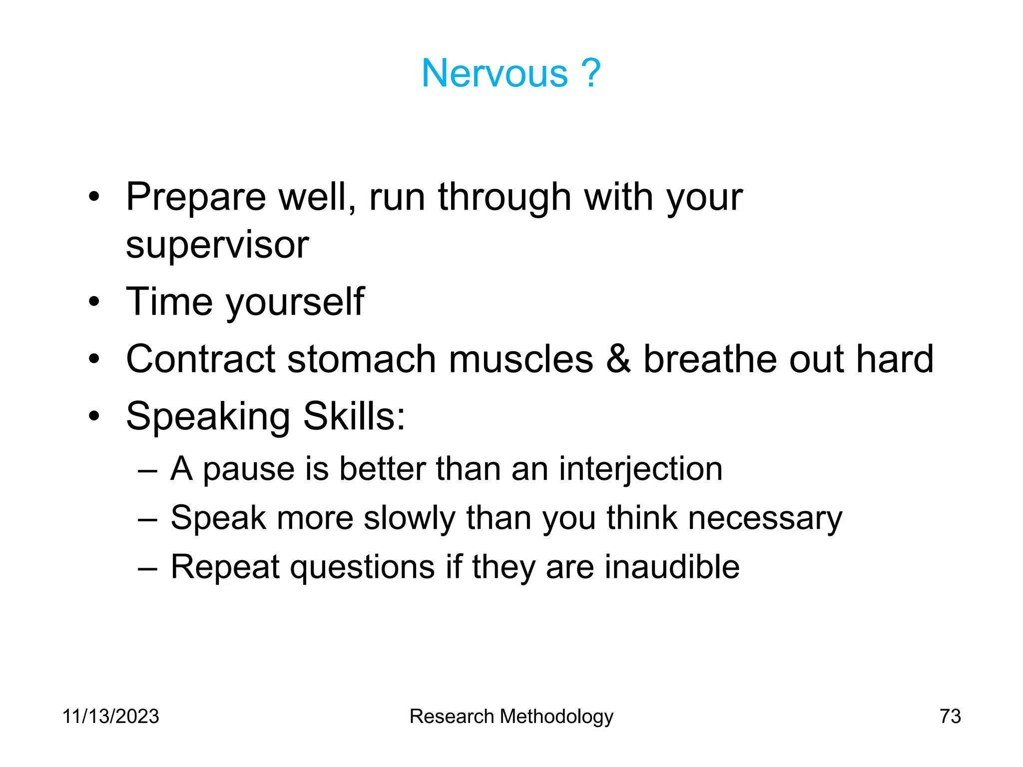 Nervous ?
• Prepare well, run through with your
supervisor
• Time yourself
• Contract stomach muscles & breathe out hard
• Speaking Skills:
– A pause is better than an interjection
– Speak more slowly than you think necessary
– Repeat questions if they are inaudible
11/13/2023 Research Methodology 73
 