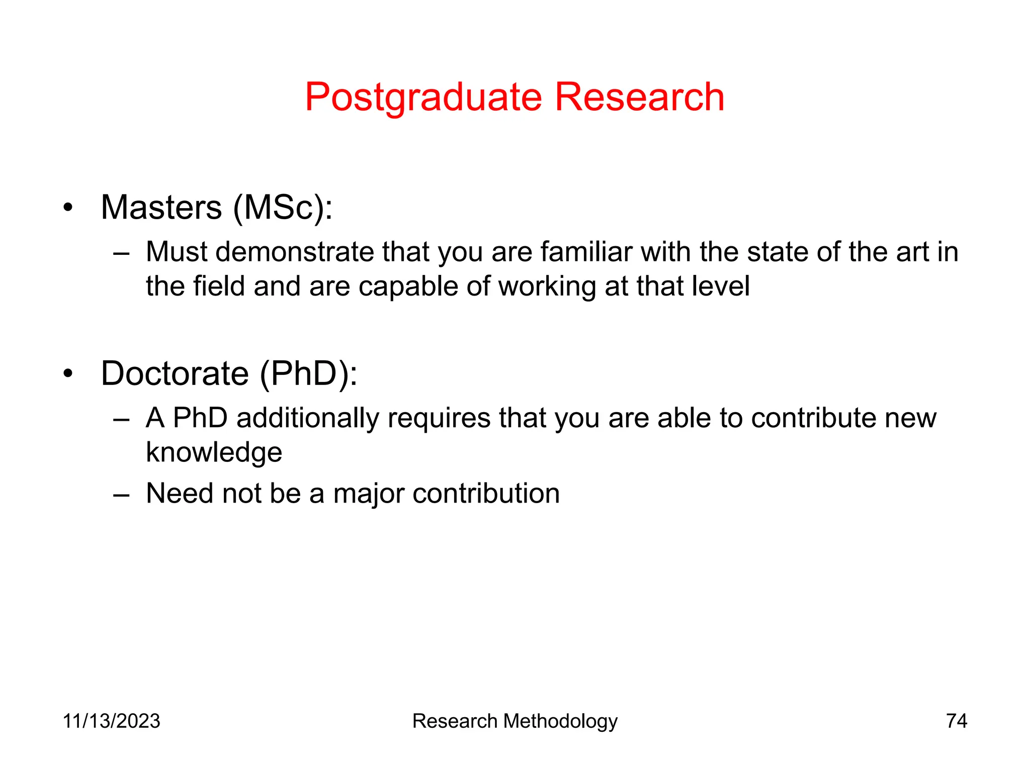 Postgraduate Research
• Masters (MSc):
– Must demonstrate that you are familiar with the state of the art in
the field and are capable of working at that level
• Doctorate (PhD):
– A PhD additionally requires that you are able to contribute new
knowledge
– Need not be a major contribution
11/13/2023 Research Methodology 74
 