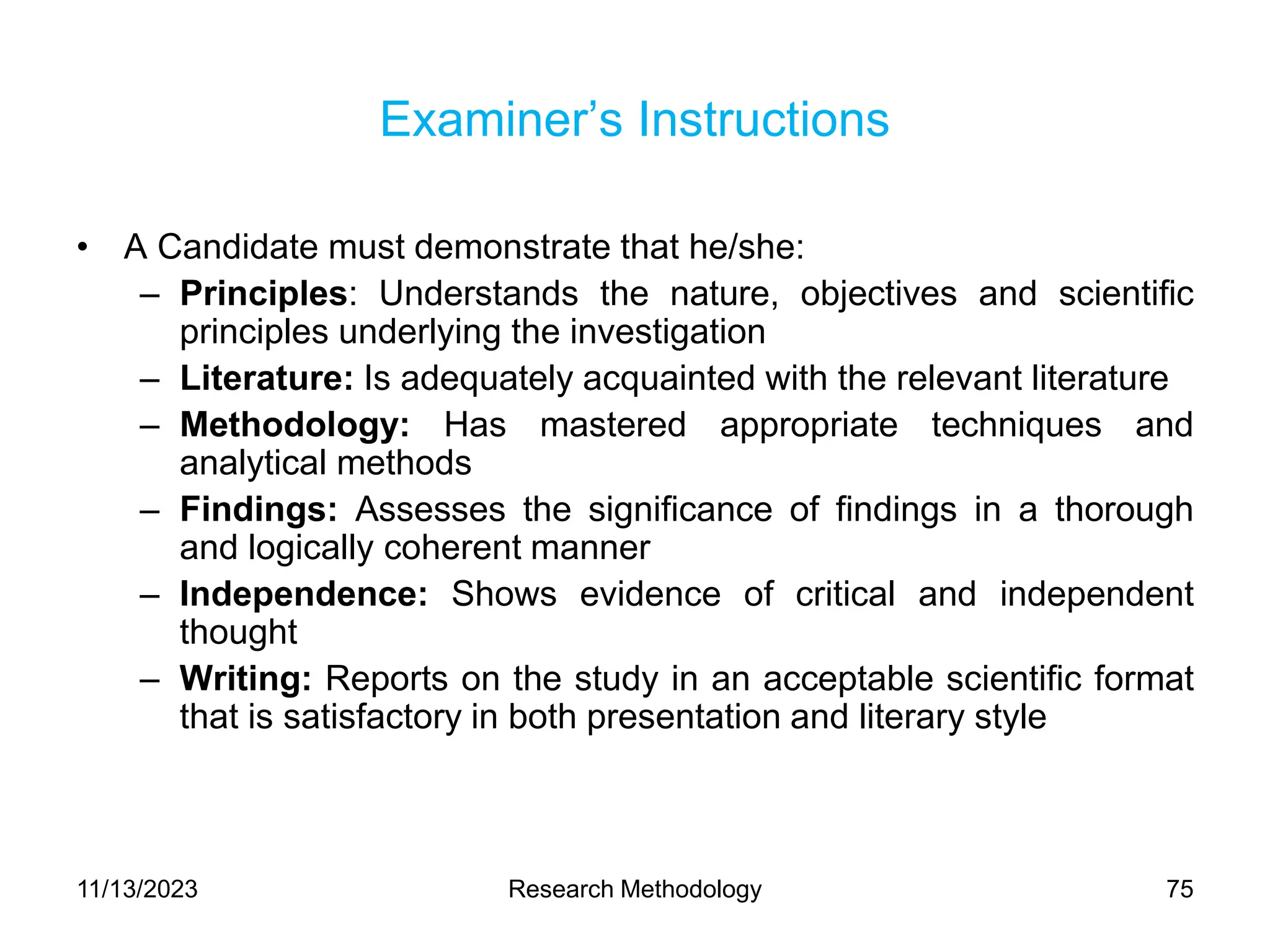 Examiner’s Instructions
• A Candidate must demonstrate that he/she:
– Principles: Understands the nature, objectives and scientific
principles underlying the investigation
– Literature: Is adequately acquainted with the relevant literature
– Methodology: Has mastered appropriate techniques and
analytical methods
– Findings: Assesses the significance of findings in a thorough
and logically coherent manner
– Independence: Shows evidence of critical and independent
thought
– Writing: Reports on the study in an acceptable scientific format
that is satisfactory in both presentation and literary style
11/13/2023 Research Methodology 75
 