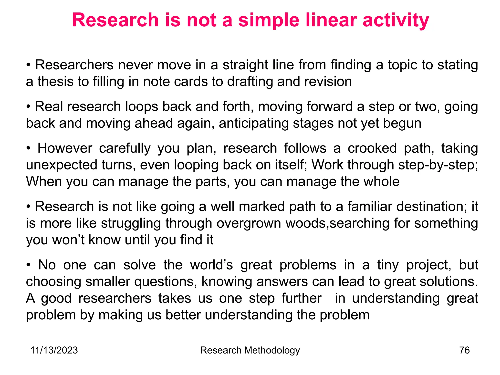 • Researchers never move in a straight line from finding a topic to stating
a thesis to filling in note cards to drafting and revision
• Real research loops back and forth, moving forward a step or two, going
back and moving ahead again, anticipating stages not yet begun
• However carefully you plan, research follows a crooked path, taking
unexpected turns, even looping back on itself; Work through step-by-step;
When you can manage the parts, you can manage the whole
• Research is not like going a well marked path to a familiar destination; it
is more like struggling through overgrown woods,searching for something
you won’t know until you find it
• No one can solve the world’s great problems in a tiny project, but
choosing smaller questions, knowing answers can lead to great solutions.
A good researchers takes us one step further in understanding great
problem by making us better understanding the problem
Research is not a simple linear activity
11/13/2023 Research Methodology 76
 