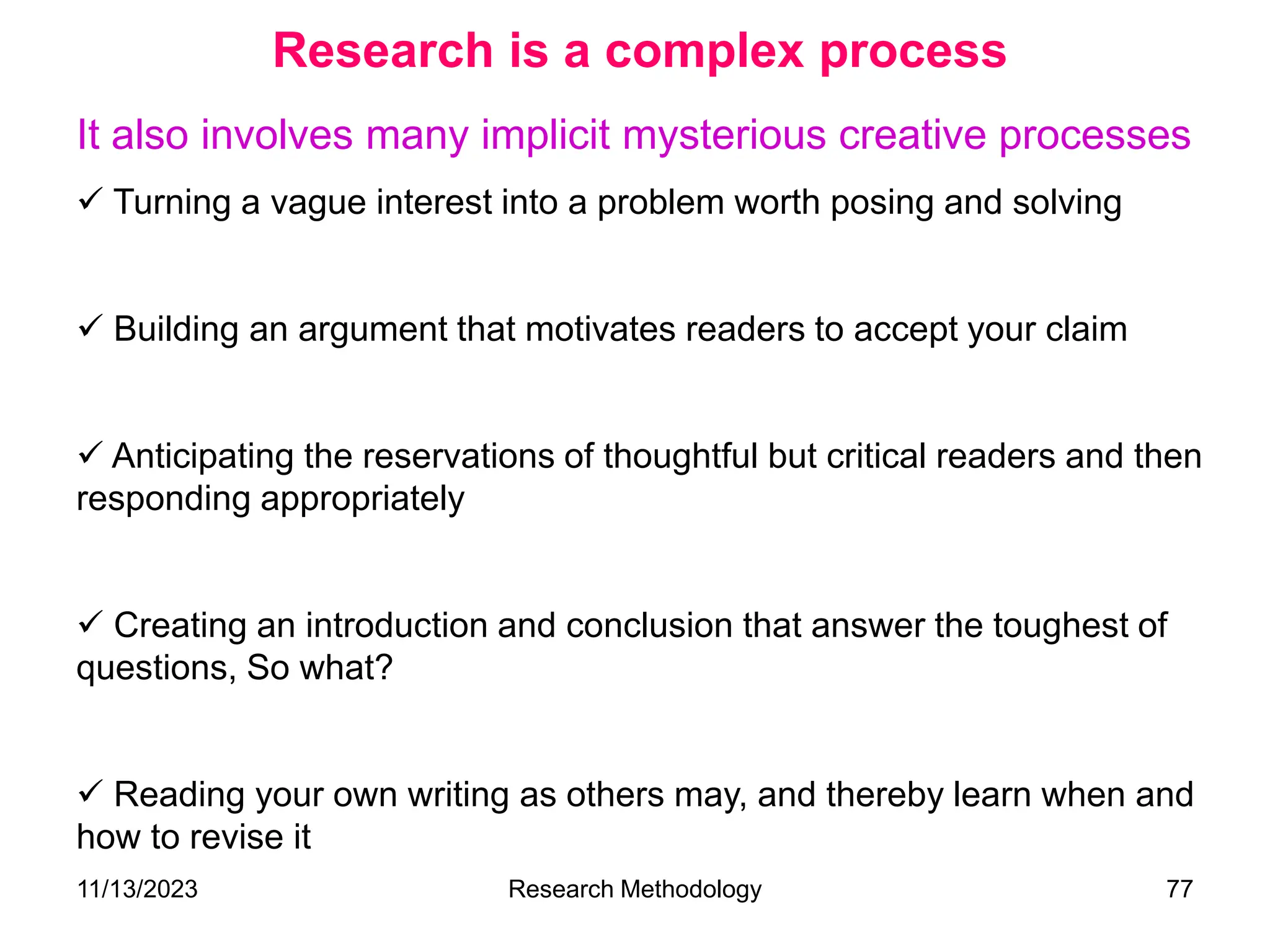 It also involves many implicit mysterious creative processes
 Turning a vague interest into a problem worth posing and solving
 Building an argument that motivates readers to accept your claim
 Anticipating the reservations of thoughtful but critical readers and then
responding appropriately
 Creating an introduction and conclusion that answer the toughest of
questions, So what?
 Reading your own writing as others may, and thereby learn when and
how to revise it
Research is a complex process
11/13/2023 Research Methodology 77
 