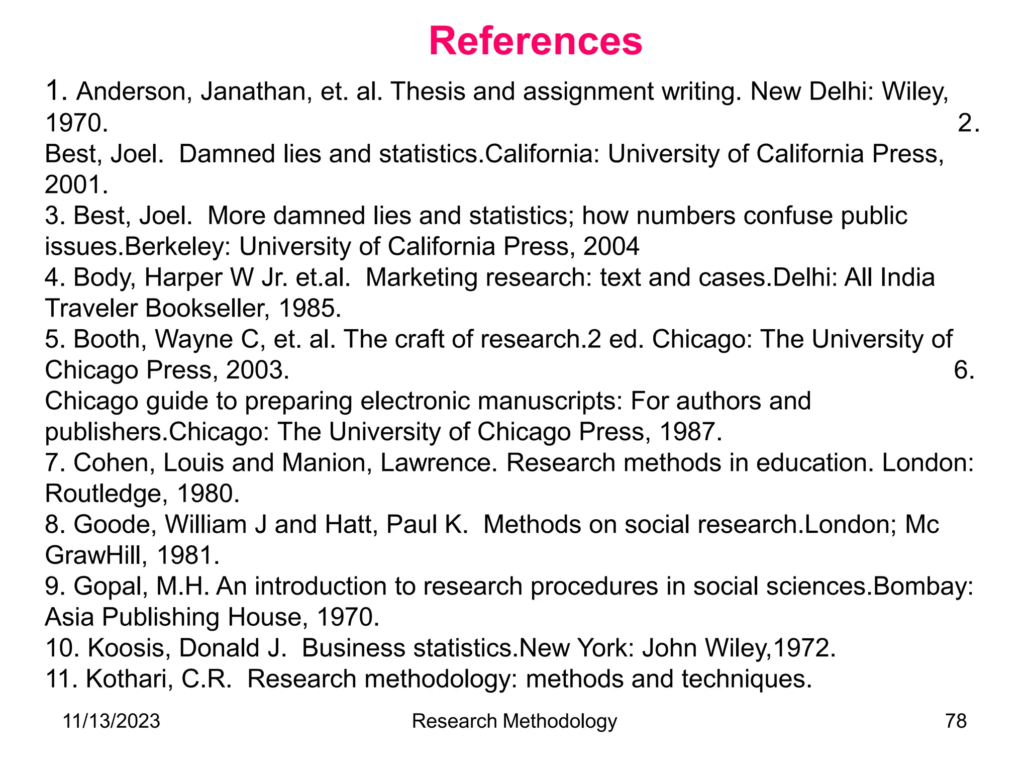 1. Anderson, Janathan, et. al. Thesis and assignment writing. New Delhi: Wiley,
1970. 2.
Best, Joel. Damned lies and statistics.California: University of California Press,
2001.
3. Best, Joel. More damned lies and statistics; how numbers confuse public
issues.Berkeley: University of California Press, 2004
4. Body, Harper W Jr. et.al. Marketing research: text and cases.Delhi: All India
Traveler Bookseller, 1985.
5. Booth, Wayne C, et. al. The craft of research.2 ed. Chicago: The University of
Chicago Press, 2003. 6.
Chicago guide to preparing electronic manuscripts: For authors and
publishers.Chicago: The University of Chicago Press, 1987.
7. Cohen, Louis and Manion, Lawrence. Research methods in education. London:
Routledge, 1980.
8. Goode, William J and Hatt, Paul K. Methods on social research.London; Mc
GrawHill, 1981.
9. Gopal, M.H. An introduction to research procedures in social sciences.Bombay:
Asia Publishing House, 1970.
10. Koosis, Donald J. Business statistics.New York: John Wiley,1972.
11. Kothari, C.R. Research methodology: methods and techniques.
References
11/13/2023 Research Methodology 78
 