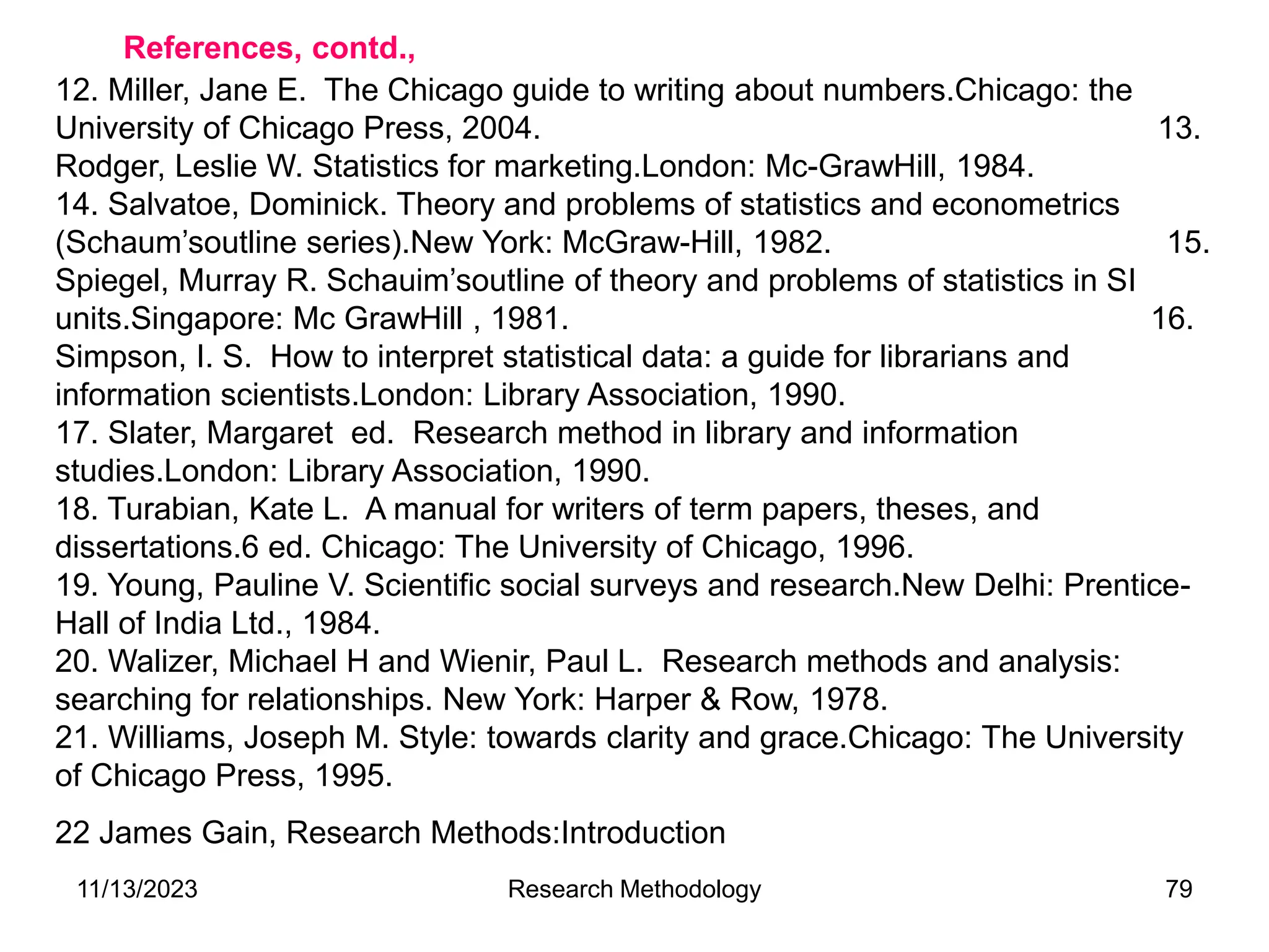12. Miller, Jane E. The Chicago guide to writing about numbers.Chicago: the
University of Chicago Press, 2004. 13.
Rodger, Leslie W. Statistics for marketing.London: Mc-GrawHill, 1984.
14. Salvatoe, Dominick. Theory and problems of statistics and econometrics
(Schaum’soutline series).New York: McGraw-Hill, 1982. 15.
Spiegel, Murray R. Schauim’soutline of theory and problems of statistics in SI
units.Singapore: Mc GrawHill , 1981. 16.
Simpson, I. S. How to interpret statistical data: a guide for librarians and
information scientists.London: Library Association, 1990.
17. Slater, Margaret ed. Research method in library and information
studies.London: Library Association, 1990.
18. Turabian, Kate L. A manual for writers of term papers, theses, and
dissertations.6 ed. Chicago: The University of Chicago, 1996.
19. Young, Pauline V. Scientific social surveys and research.New Delhi: Prentice-
Hall of India Ltd., 1984.
20. Walizer, Michael H and Wienir, Paul L. Research methods and analysis:
searching for relationships. New York: Harper & Row, 1978.
21. Williams, Joseph M. Style: towards clarity and grace.Chicago: The University
of Chicago Press, 1995.
22 James Gain, Research Methods:Introduction
References, contd.,
11/13/2023 Research Methodology 79
 