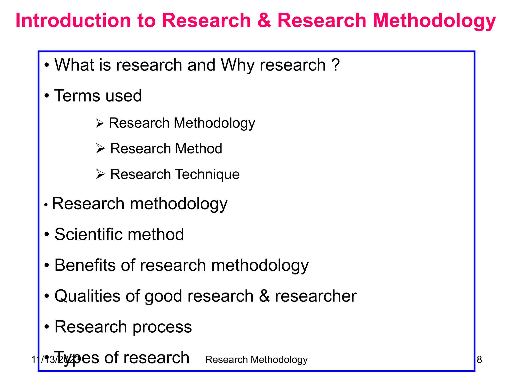 Introduction to Research & Research Methodology
• What is research and Why research ?
• Terms used
 Research Methodology
 Research Method
 Research Technique
• Research methodology
• Scientific method
• Benefits of research methodology
• Qualities of good research & researcher
• Research process
• Types of research
11/13/2023 Research Methodology 8
 