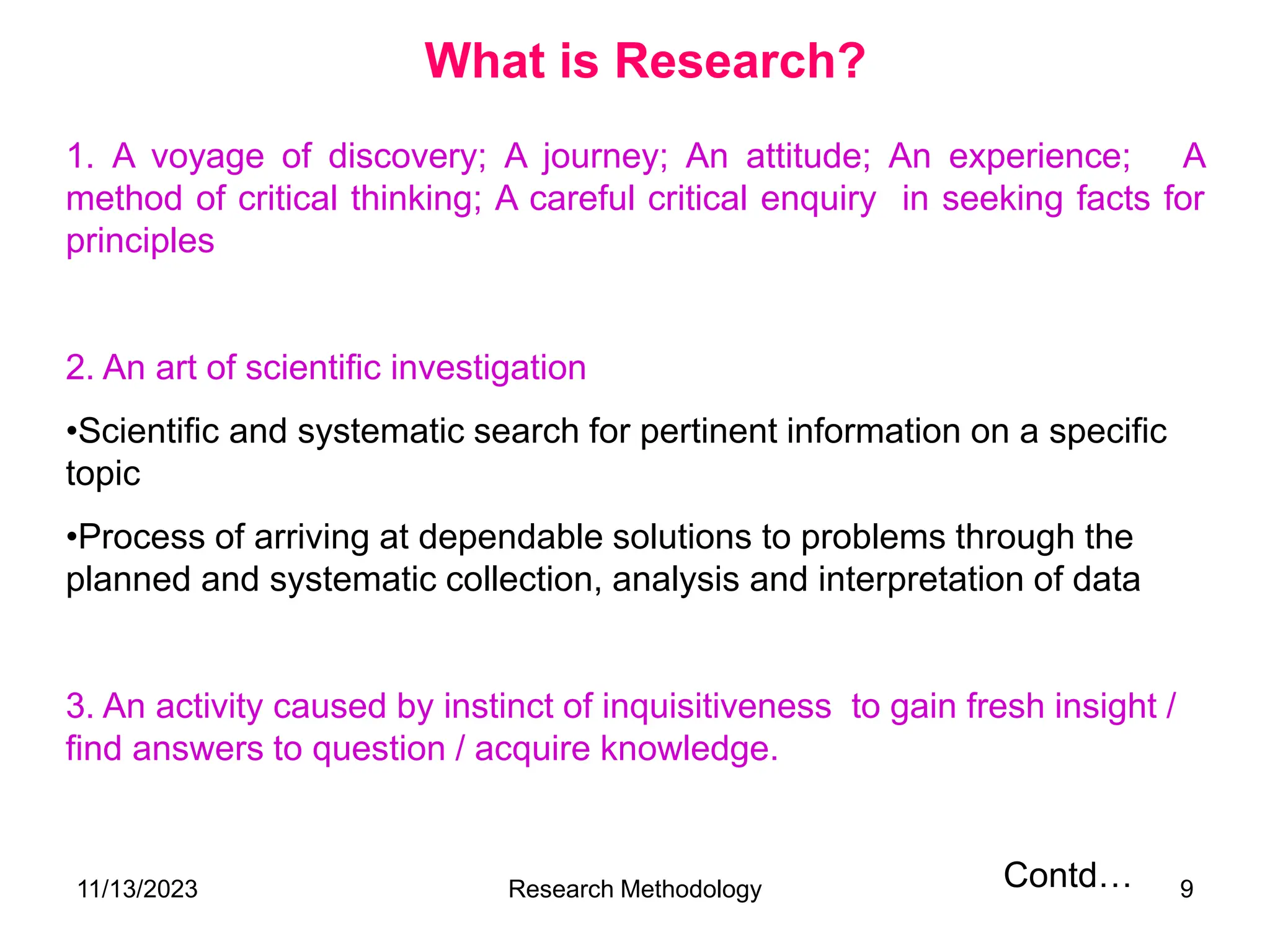 1. A voyage of discovery; A journey; An attitude; An experience; A
method of critical thinking; A careful critical enquiry in seeking facts for
principles
2. An art of scientific investigation
•Scientific and systematic search for pertinent information on a specific
topic
•Process of arriving at dependable solutions to problems through the
planned and systematic collection, analysis and interpretation of data
3. An activity caused by instinct of inquisitiveness to gain fresh insight /
find answers to question / acquire knowledge.
Contd…
What is Research?
11/13/2023 Research Methodology 9
 