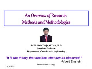 An Overview of Research
Methods and Methodologies
"It is the theory that decides what can be observed."
-Albert Einstein
19/05/2021
Research Methodology 1
Dr.M. Bala Theja,M.Tech,Ph.D
Associate Professor
Department of mechanical engineering
 