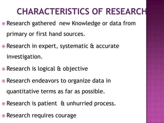  Research   gathered new Knowledge or data from
 primary or first hand sources.

 Research   in expert, systematic & accurate
 investigation.

 Research   is logical & objective

 Research   endeavors to organize data in
 quantitative terms as far as possible.

 Research   is patient & unhurried process.

 Research   requires courage
 