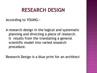 According to YOUNG:-

A research design in the logical and systematic
  planning and directing a piece of research.
  It results from the translating a general
  scientific model into varied research
  procedure.

Research Design is a blue print for an architect
 