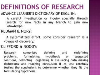 ADVANCE LEARNER’S DICTIONARY OF ENGLISH:
   A careful investigation or inquiry specially through
   search for new facts in any branch to gain new
   knowledge.
REDMAN & NORY:
  A systematized effort, some consider research is a
 voyage of discovery.
CLIFFORD & NOODY:
 Research      comprises     defining    and     redefining
 problems,      formulating   hypothesis    or    suggested
 solutions, collecting organising & evaluating data making
 deductions and reaching conclusion & at last carefully
 testing the conclusions to determine whether they fit the
 formulating hypothesis.
 