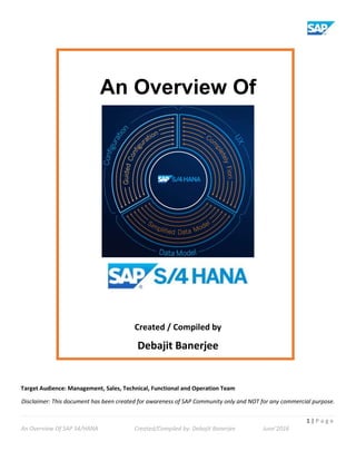 1 | P a g e
An Overview Of SAP S4/HANA Created/Compiled by: Debajit Banerjee June’2016
An Overview Of
Created / Compiled by
Debajit Banerjee
Target Audience: Management, Sales, Technical, Functional and Operation Team
Disclaimer: This document has been created for awareness of SAP Community only and NOT for any commercial purpose.
 