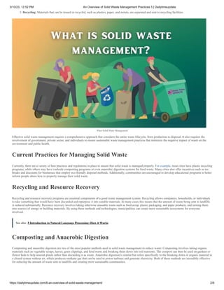 3/10/23, 12:52 PM An Overview of Solid Waste Management Practices 5 | Dailytimeupdate
https://dailytimeupdate.com/6-an-overview-of-solid-waste-management/ 2/6
5. Recycling: Materials that can be reused or recycled, such as plastics, paper, and metals, are separated and sent to recycling facilities.
What Solid Waste Management
Effective solid waste management requires a comprehensive approach that considers the entire waste lifecycle, from production to disposal. It also requires the
involvement of government, private sector, and individuals to ensure sustainable waste management practices that minimize the negative impact of waste on the
environment and public health.
Current Practices for Managing Solid Waste
Currently, there are a variety of best practices and regulations in place to ensure that solid waste is managed properly. For example, most cities have plastic recycling
programs, while others may have curbside composting programs or even anaerobic digestion systems for food waste. Many cities also offer incentives such as tax
breaks and discounts for businesses that employ eco-friendly disposal methods. Additionally, communities are encouraged to develop educational programs to better
inform people about how to properly manage their solid waste.
Recycling and Resource Recovery
Recycling and resource recovery programs are essential components of a good waste management system. Recycling allows companies, households, or individuals
to take something that would have been discarded and repurpose it into useable materials. In many cases this means that the amount of waste being sent to landfills
is reduced substantially. Resource recovery involves taking otherwise unusable waste such as food scrap, plastic packaging, and paper products, and turning them
into sources of energy or building materials. By using these methods and technologies, municipalities can create more sustainable ecosystems for everyone
involved.
See also 5 Introduction to Natural Language Processing: How it Works
Composting and Anaerobic Digestion
Composting and anaerobic digestion are two of the most popular methods used in solid waste management to reduce waste. Composting involves taking organic
materials such as vegetable scraps, leaves, grass clippings, and food waste and breaking them down into soil nutrients. The compost can then be used on gardens or
flower beds to help nourish plants rather than discarding it as waste. Anaerobic digestion is similar but refers specifically to the breaking down of organic material in
a closed system without air, which produces methane gas that can be used to power turbines and generate electricity. Both of these methods are incredibly effective
for reducing the amount of waste sent to landfills and creating more sustainable communities.
 