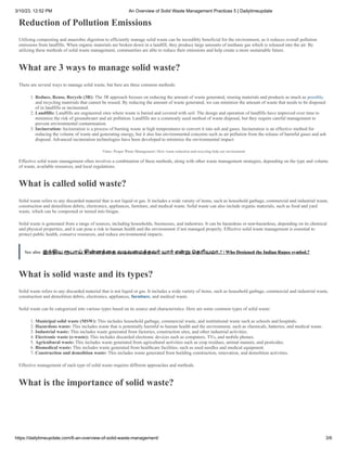 3/10/23, 12:52 PM An Overview of Solid Waste Management Practices 5 | Dailytimeupdate
https://dailytimeupdate.com/6-an-overview-of-solid-waste-management/ 3/6
Reduction of Pollution Emissions
Utilizing composting and anaerobic digestion to efficiently manage solid waste can be incredibly beneficial for the environment, as it reduces overall pollution
emissions from landfills. When organic materials are broken down in a landfill, they produce large amounts of methane gas which is released into the air. By
utilizing these methods of solid waste management, communities are able to reduce their emissions and help create a more sustainable future.
What are 3 ways to manage solid waste?
There are several ways to manage solid waste, but here are three common methods:
1. Reduce, Reuse, Recycle (3R): The 3R approach focuses on reducing the amount of waste generated, reusing materials and products as much as possible,
and recycling materials that cannot be reused. By reducing the amount of waste generated, we can minimize the amount of waste that needs to be disposed
of in landfills or incinerated.
2. Landfills: Landfills are engineered sites where waste is buried and covered with soil. The design and operation of landfills have improved over time to
minimize the risk of groundwater and air pollution. Landfills are a commonly used method of waste disposal, but they require careful management to
prevent environmental contamination.
3. Incineration: Incineration is a process of burning waste at high temperatures to convert it into ash and gases. Incineration is an effective method for
reducing the volume of waste and generating energy, but it also has environmental concerns such as air pollution from the release of harmful gases and ash
disposal. Advanced incineration technologies have been developed to minimize the environmental impact.
Video: Proper Waste Management | How waste reduction and recycling help our environment
Effective solid waste management often involves a combination of these methods, along with other waste management strategies, depending on the type and volume
of waste, available resources, and local regulations.
What is called solid waste?
Solid waste refers to any discarded material that is not liquid or gas. It includes a wide variety of items, such as household garbage, commercial and industrial waste,
construction and demolition debris, electronics, appliances, furniture, and medical waste. Solid waste can also include organic materials, such as food and yard
waste, which can be composted or turned into biogas.
Solid waste is generated from a range of sources, including households, businesses, and industries. It can be hazardous or non-hazardous, depending on its chemical
and physical properties, and it can pose a risk to human health and the environment if not managed properly. Effective solid waste management is essential to
protect public health, conserve resources, and reduce environmental impacts.
See also இந்திய ரூபாய் சின் னத்தை வடிவமைத்தவர் யார் என் று தெரியுமா.? | Who Designed the Indian Rupee symbol.?
What is solid waste and its types?
Solid waste refers to any discarded material that is not liquid or gas. It includes a wide variety of items, such as household garbage, commercial and industrial waste,
construction and demolition debris, electronics, appliances, furniture, and medical waste.
Solid waste can be categorized into various types based on its source and characteristics. Here are some common types of solid waste:
1. Municipal solid waste (MSW): This includes household garbage, commercial waste, and institutional waste such as schools and hospitals.
2. Hazardous waste: This includes waste that is potentially harmful to human health and the environment, such as chemicals, batteries, and medical waste.
3. Industrial waste: This includes waste generated from factories, construction sites, and other industrial activities.
4. Electronic waste (e-waste): This includes discarded electronic devices such as computers, TVs, and mobile phones.
5. Agricultural waste: This includes waste generated from agricultural activities such as crop residues, animal manure, and pesticides.
6. Biomedical waste: This includes waste generated from healthcare facilities, such as used needles and medical equipment.
7. Construction and demolition waste: This includes waste generated from building construction, renovation, and demolition activities.
Effective management of each type of solid waste requires different approaches and methods.
What is the importance of solid waste?
 